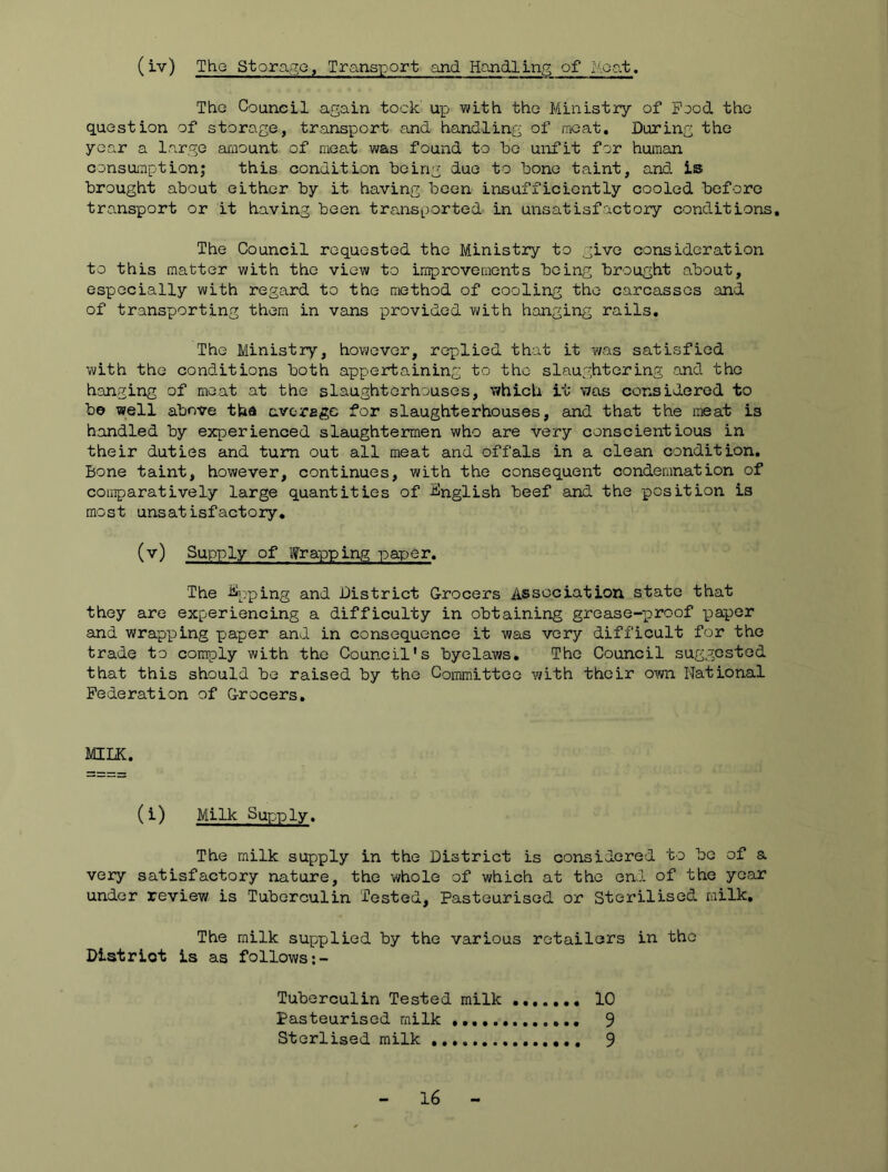(iv) Tho Storage, Transport and Handling of Moat. ThG Council again took up with tho Ministry of Food tho question of storage, transport and handling of racat. During the year a large amount of meat was found to be unfit for human consumption! this condition being due to bone taint, and. is brought about either by it having been insufficiently cooled before transport or it having been transported in unsatisfactory cond.itions. The Council requested the Ministry to give consideration to this matter with the view to improvements being brought about, especially with regard to the method of cooling the carcasses and of transporting them in vans provided v/ith hanging rails. The Ministry, however, replied that it was satisfied with the conditions both appertaining to tho slaughtering and the hanging of meat at the slaughterhouses, which it was considered to be well above the average for slaughterhouses, and that the meat is handled by experienced slaughtermen who are very conscientious in their duties and turn out all meat and offals in a clean condition. Bone taint, however, continues, with the consequent condemnation of comparatively large quantities of English beef and the position is most unsatisfactory, (v) Supply of Wrapping paper. The %ping and District Grocers Association state that they are experiencing a difficulty in obtaining grease-]proof paper and wrapx^ing paper and in consequence it was very difficult for the trade to comply with the Council's byelaws. The Council suggested that this should be raised by the CoiTimittee with their own National Federation of Grocers, MILK. (Milk Supply. The milk supply in the District is considered to be of a very satisfactory nature, the whole of which at the end of the year under review is Tuberculin Tested, Pasteurised or Sterilised, milk. The milk supplied by the various retailers in the District is as follows Tuberculin Tested milk Pasteurised milk »•••• Sterlised milk 16 10 9 9