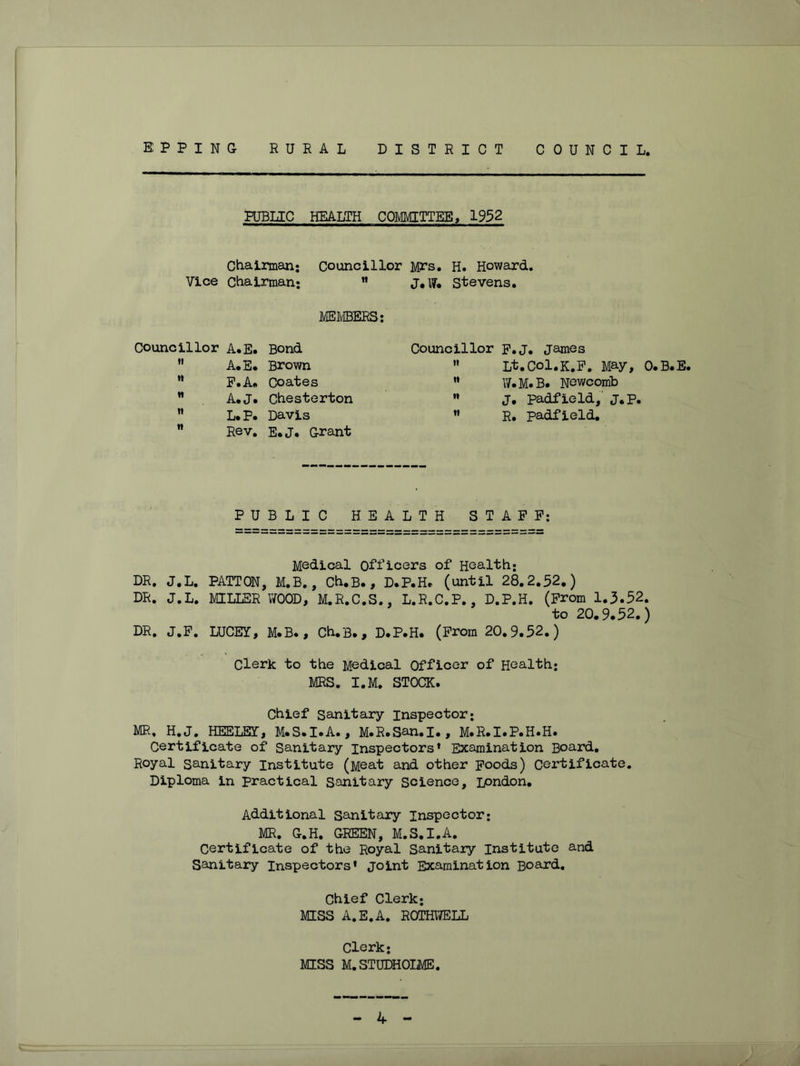 E P P I N G RURAL DISTRICT COUNCIL. PUBLIC HEALTH COMMITTEE, 1952 Chairman; Councillor Mi's. H. Howard. Vice Chairman; ” J.W. Stevens. jVIEMBERS: Councillor A. E. Bond Councillor P.J. James II A.E. Brown II L^.Col.K.P. May, 0.B.E. It P.A. Coates II W.M.B. Newcomb It A.J. Chesterton n j. padfield,' J.p. II L.P. Davis II R. padfield. n Rev. E.J. Grant P U B L I C H E A L T H ST AFP; Medical Officers of Health; DR, J.L. PATTON, M.B., Ch.B., D.P.He (until 28.2.52.) DR. J.L. MILLER WOOD, M.R.C.S., L.R.C.P., D.P.H. (From 1.5.52. to 20.9.52.) DR. J.F. LUCEY, M.B., Ch.B., D.P.H. (Prom 20.9.52.) Clerk to the Medical Officer of Health; MRS. I.M. STOCK. Chief Sanitary inspector; MR. H.J, HEELBY, M.S.I.A., M.R.San.I., M.R.I.P.H.H. Certificate of Sanitary Inspectors’ Examination Board. Royal Sanitary Institute (Meat and other poods) Certificate. Diploma in practical Sanitary Science, ipndon. Additional Sanitary Inspector; MR. G.H. GREEN, M.S.I.A. Certificate of the Royal Sanitary Institute and Sanitary Inspectors’ joint Examination Board, Chief Clerk; MISS A.E.A. ROTHWELL Clerk; MISS M.STUDHOIiME.