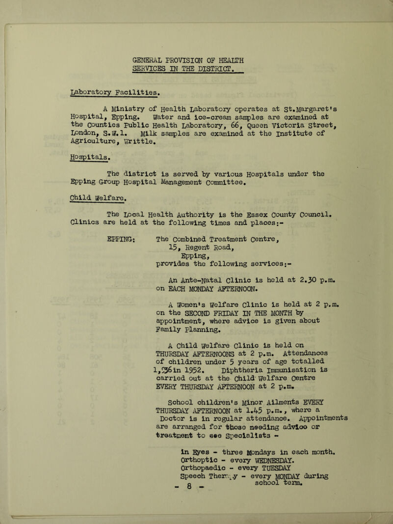 GENERAL PROVISION OF HEAETH SERVICES IN THE DISTRICT. Laboratory Facilities, A Ministry of Health Laboratory operates at St.Margaret‘s Hospital, Epping. V/ater and ice-cream samples are examined at the counties Public Health Laboratory, 66, Queen Victoria street, London, S«W. 1. Milic samples are examined at the institute of Agr iculture , \Vr it t le, Hospitals. The district is served by various Hospitals under the Epping Group Hospital Management Committee. Child Welfare. The Local Health Authority is the Essex County Council. Clinics are held at the folio-wing times and places EPPING: The combined Treatment centre, 15, Regent Road, Epping, provides the following services An Ante-Natal Clinic is held at 2.30 p.m. on EACH MONDAY AFTERNOON. A lyomen's Welfare Clinic is held at 2 p.m. on the SECOND FRIDAY IN THE MONTH by appointment, where advice is given about Family planning. A Child v/elfare Clinic is held on THURSDAY AFTERNOONS at 2 p.m. Attendances of children under 5 years of age totalled l,S36in 1952. Diphtheria immunisation is carried out at the child’Welfare Centre EVERY THURSDAY AFTERNOON at 2 p.m. School children's Minor Ailments EVERY THURSDAY i\FTERN00N at 1.45 p.m., where a Doctor is in regular attendance. Appointments are arranged for those needing advloo or treatment to see Specialists - in Eyes - three Mondays in each month. Orthoptic - every WEDNESDAY. Orthopaedic - every TUESDAY Speech ThercL^.y - every MONDAY during Q school term.