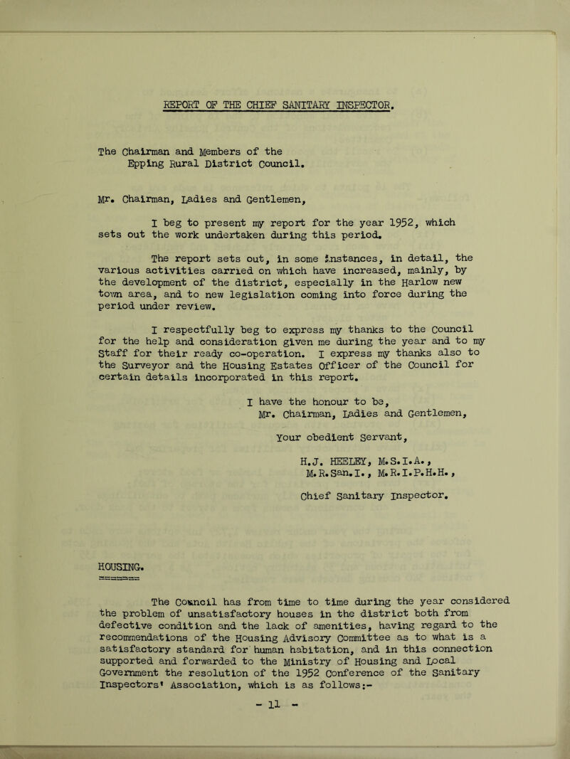 REPORT OF THE CHIEF SMITARI INSPECTOR, The Chairman and Members of the Epping Rural District Council, Mr, Chairman, Ladies and Gentlemen, I beg to present my report for the year 1952, which sets out the work undertaken during this period. The report sets out, in some Instances, in detail, the various activities carried on which have increased, mainly, by the development of the district, especially in the Harlow new to\m area, and to new legislation coming into force during the period under review, I respectfully beg to express my thanks to the Council for the help and consideration given me during the year and to my Staff for their ready co-operation, I express my thanks also to the Surveyor and the Rousing Estates Officer of the Council for certain details incorporated in this report, I have the honour to be, Mr, Chairman, Ladies and Gentlemen, Your obedient Servant, H,J. HEELEY, M.S.I.A., M.R.San,I,, M.R.I.P.H.H., Chief sanitary inspector. HOUSING. The COKncil has from time to time during the year considered the problem of unsatisfactory houses in the district both from defective condition and the lack of amenities, having regard to the recommendations of the Housing Advisory Committee as to what is a satisfactory standard for human habitation, and in this connection supported and forwarded to the Ministry of Housing and Local Government the resolution of the 1952 Conference of the Sanitary Inspectors* Association, which is as follows