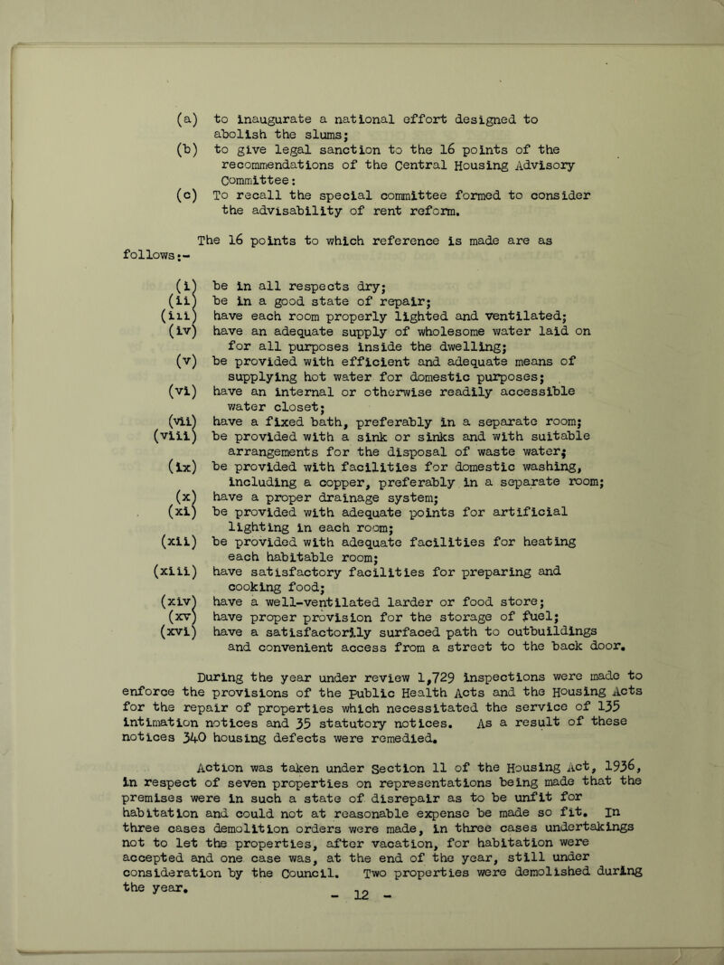 (a) to inaugurate a national effort designed to abolish the slums; Cb) to give legal sanction to the l6 points of the recommendations of the Central Housing Advisory- Committee : (c) To recall the special committee formed to consider the advisability of rent reform. The 16 points to -which reference is made are as follows (i^ be in all respects dry; (iil be in a good state of repair; (iii) have each room properly ligh-ted and ventilated; (iv) have an adequate supply of wholesome v/ater laid on for all purposes inside the dwelling; (v) be provided with efficient and adequate means of supplying hot water for domestic purposes; (vi) have an internal or otherwise readily accessible v/ater closet; (vii^ have a fixed bath, preferably in a separate room; (viii) be provided with a sink or sinks and with suitable arrangements for the disposal of waste water; (ix) be provided with facilities for domestic washing, including a copper, preferably in a separate room; (x^ have a proper drainage system; (xi) be provided with adequate points for artificial lighting in each room; (xii) be provided with adequa-te facilities for heating each habitable room; (xiii) have satisfactory facilities for preparing and cooking food; (xiv^ have a we11-ventilated larder or food store; (xv) have proper provision for the storage of fuel; (xvi) have a satisfactor3.1y surfaced path to outbuildings and convenient access from a street to the back door. During the year under review 1,729 inspections were made to enforce the provisions of the public Health Acts and the Housing Acts for the repair of properties which necessitated the service of 135 intimation notices and 35 statutory notices. As a result of these notices 340 housing defects were remedied. Action was taken under Section 11 of the Housing Act, 193^, in respect of seven properties on representations being made that the premises were in such a state of disrepair as to be unfit for habitation and could not at reasonable expense be made so fit, in three cases demolition orders were made, in three cases undertakings not to let the properties, after vacation, for habitation were accepted and one case was, at the end of fche year, still under consideration by the Council, Two properties were demolished during the year.
