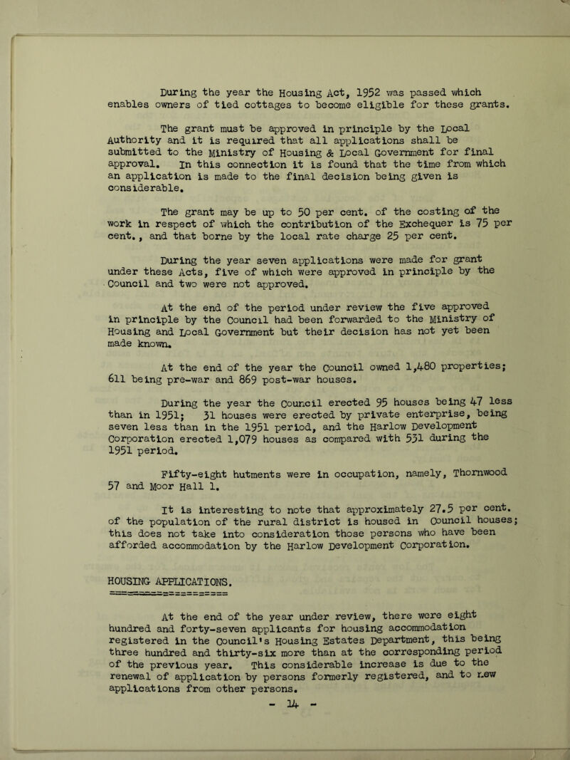 During the year the Housing Act, 1952 was passed which enables owners of tied cottages to become eligible for these grants. The grant must be approved in principle by the Local Authority and it is required that all applications shall be submitted to the Ministry of Housing & Local G-ovemment for final approval. in this connection it is found that the time from which an application is made to the final decision being given is considerable. The grant may be up to 50 per cent, of the costing of the work in respect of which the contribution of the Exchequer is 75 per cent,, and that borne by the local rate charge 25 per cent. During the year seven applications were made for grant under these Acts, five of which were approved in principle by the Council and two were not approved. At the end of the period under review the five approved in principle by the Council had been forwarded to the Ministry of Housing and Ipca-l G-ovemment but their decision has not yet been made known. At the end of the year the Council owned 1,480 properties; 6ll being pre-war and 869 post-war houses. During the year the Council erected 95 houses being 47 less than in 1951; 31 houses were erected by private enterprise, being seven less than in the 1951 period, and the Harlow Development Corporation erected 1,079 houses as compared with 531 during the 1951 period. Fifty-eight hutments were in occupation, namely, Thornwood 57 and Moor Hall 1. It is interesting to note that approximately 27.5 per cent, of the population of the rural district is housed in Council houses this does not take into consideration those persons who have been afforded accommodation by the Harlow Development Corporation, HOUSING APPLICATIONS. At the end of the year under review, there were eight hundred and forty-seven applicants for housing accommodation registered in the council's Housing Estates Department, this being three hundred and thirty-six more than at the corresponding period of the previous year. This considerable increase is due to the renewal of application by persons formerly registered, and to new applications from other persons,