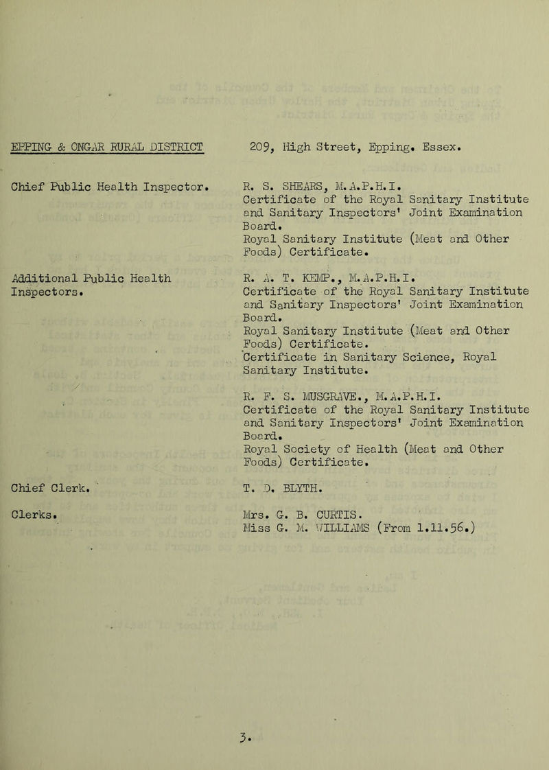 Chief Public Health Inspector. R. S. SHEARS, M.A.P.H.I. Certificate of the Royal Sanitary Institute and Sanitary Inspectors’ Joint Examination Board. Royal Sanitary Institute (Meat and Other Poods) Certificate. Additional Public Health Inspectors. R. A. T. KEMP., M.A.P.H.I. Certificate of the Royal Sanitary Institute and Sanitary Inspectors’ Joint Examination Board. Royal Sanitary Institute (Meat and Other Poods) Certificate. Certificate in Sanitary Science, Royal Sanitary Institute. / R. P. S. MUSGK'iVE., M.A.P.H.I. Certificate of the Royal Sanitary Institute and Sanitary Inspectors' Joint Examination Board. Royal Society of Health (Meat and Other Poods) Certificate. Chief Clerk. T. .0, BLYTH. Clerks. Mrs. G. B. CURTIS. Miss G. M. HTLLIAMB (From 1.11.56.)