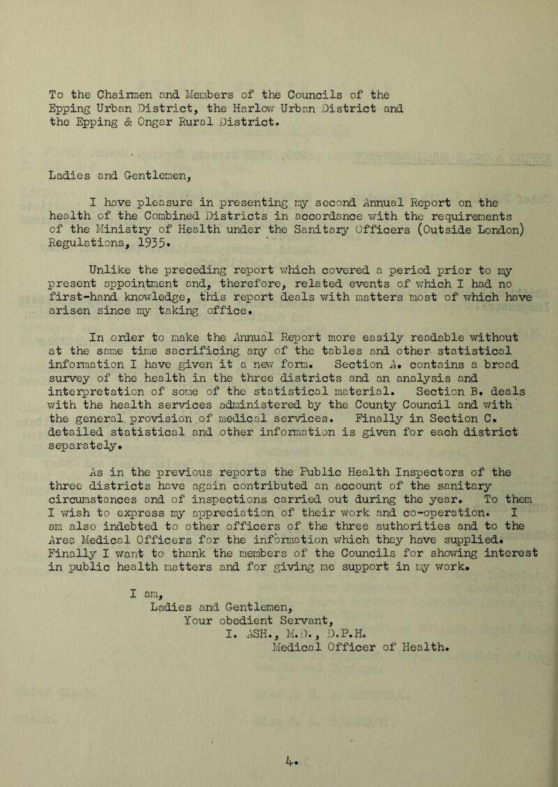 To the Chaimen and Members of the Councils of the Epping Urban District, the Harlovv Urban District and the Epping & Ongar Rural District. Ladies and Gentlemen, I hove pleasure in presenting my second j^nnual Report on the health of the Combined Districts in accordance with the requirements of the Ministry of Health under the Sanitary Officers (Outside London) Regulations, 1935* Unlike the preceding report which covered a period prior to my present appointment and, therefore, related events of w'hich I had no first-hand knowledge, this report deals v/ith matters most of which have arisen since my taking office. In order to make the x^nnual Report more easily readable without at the some time sacrificing any of the tables and other statistical information I have given it a new form. Section A* contains a broad survey of the health in the three districts and an analysis and interpretation of some of the statistical material. Section B. deals with the health services administered by the County Council and with the general provision of medical services. Finally in Section C. detailed statistical and other information is given for each district separately. i^s in the previous reports the Public Health Inspectors of the three districts hove again contributed on account of the sanitary circumstances and of inspections carried out during the year. To them I wish to express my appreciation of their v/ork and co-operation. I am also indebted to other officers of the three authorities and to the j^rea Medical Officers for the information which they have supplied. Finally I want to thank the members of the Councils for showing interest in public health matters and for giving me support in niy work. I am. Ladies and Gentlemen, Your obedient Servant, I. *ASH., M.D., D.P.H. Medical Officer of Health. k