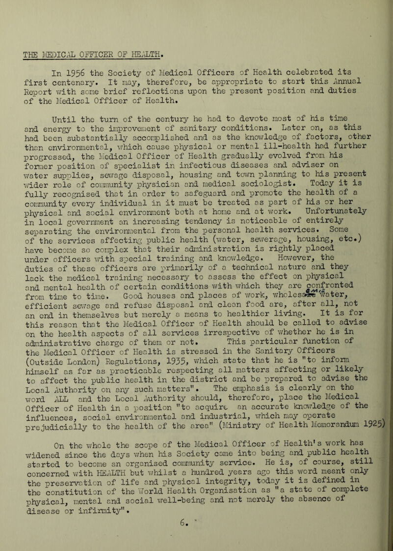 THE MICAL OFFICER OF HEI^LTH. In 1956 the Society of Medical Officers of Health celebrated its first centenary. It may, therefore, be appropriate to start this Jinnual Report with some brief reflections upon the present position and duties of the Medical Officer of Health. Until the turn of the century he had to devote most of his time and energy to the improvement of sanitary conditions. Later on, as this had been substantially acconiplished and as the knov/ledge of factors, other than environmental, which cause physical or mental ill-health hod further progressed, the Medical Officer of Health gradually evolved from his former position of specialist in infectious diseases and adviser on water supplies, sewage disioosal, housing and town planning to his present wider role of community physician and medical sociologist. Today it is fully recognised that in order to safeguard and promote the health of a community every individual in it must be treated as part of his or her physical and social environment both at home and at work. Unfortunately in local government an increasing tendency is noticeable of entirely separating the environjaental from the personal health services. Some of the services affecting public health (water, sewerage, housing, etc.) have becom.e so complex that their administration is rightly placed under officers with special training and knowledge. Hovvever, the duties of these officers ore primarily of 0 technical nature and they lock the medical training necessary to assess the effect on lohysical and mental health of certain conditions with which they ore confronted from time to time. Good houses and places of work, wholesa« water, efficient sev/age and refuse disposal and clean food ore, after all, not an end in themselves but merely a means to healthier living. It is for this reason that the Medical Officer of Health should be called to advise on the health aspects of all services irrespective of v^hether he is in administrative charge of them or not. This particular function of the Medical Officer of Health is stressed in the Sanitary Officers (Outside London) Regulations, 1935, which state that he is 'Ho infom himself os for as practicable respecting all matters affecting or likely to affect the public health in the district and be prepared to advise the Local Authority on any such matters. The emphasis is clearly on the word LLL and the Local Authority should, therefore, place the Medical Officer of Health in a position to acquire an accurate knov7ledge of the influences, social environmental and industrial, \7hich may operate prejudicially to the health of the area (Ministry of Health Memorandum 1925) On the whole the scope of the Medical Officer of Health* s work has widened since the days when his Society come into being and public health started to become an organised community service. He is, of course, still concerned with HELLTH but whilst a hundred years ago this word meant only the preservation of life and ]physicol integrity, today it is defined in the constitution of the V/orld Health Organisation as a state of complete physical, mental and social well-being and not merely the absence of disease or infirmity.