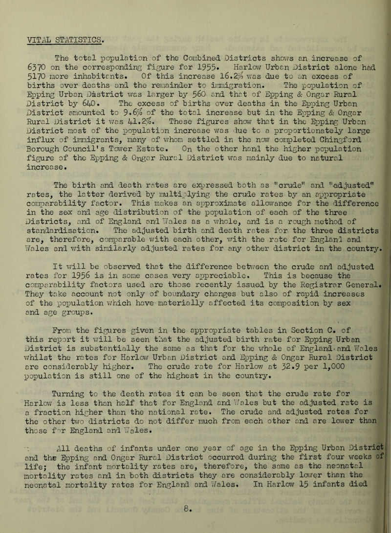 VIT.iL STiiTISTICS. The total population of the Combined Districts shov/s an increase of 6370 on the correspondins figure for 1955• Harlovv Urban District alone had 5170 more inhabitants. Of this increase 16.2^ was due to an excess of births over deaths and the remainder to imigration. The poioulation of Epping Urban District v/as larger by 56O and that of Epping & Ongar Rural District by 610. The excess of births over deaths in the Epping Urban District amounted to 9*6^ of the total increase but in the Epping & Ongar Rural District it was li.1,2^. These figures show that in the Epping Urban District most of the population increase was due to a proportionately large influx of immigrants, many of v;hom settled in the now con^Dleted Chingford Borough Council’s Tower Estate. On the other hand the higher population figure of the Epping & Ongar Rural District was mainly due to natural increase. The birth and death rates are e3<pressed both as crude and •adjusted rates, the latter derived by multiplying the crude rotes by an appropriate comparability factor. This makes an approximate allcvvance for the difference in the se-x and age distribution of the loopulotion of each of the three Districts, and of England and Uales as a whole, and is a rough method of standardisation. The adjusted birth and death rates for. the three districts are, therefore, comparable with each other, with the rote for Engloni and Y/ales and with similarly adjusted rates for any other district in the country. It will be observed that the difference between the crude and adjusted rotes for 1956 is in some cases very appreciable. This is because the comparability factors used ore those recently issued by the Registrar General. They take account not only of boundary changes but also of rapid increases of the population which hove materially affected its composition by sex and age groups. Prom the figures given in the appropriate tobies in Section C. of this report it will be seen that the adjusted birth rate for Epping Urban District is substantially the same as that for the whole of England-and Wales whilst the rates for Harlow Urban District and I^Dping & Ongar Rural District ore considerably higher. The crude rote for Harlov/ at 32.9 per 1,000 ■population is still one of the highest in the country. Turning to the death rates it can be seen that the crude rate for Harlow is less than half that for England and Wales but the adjusted rate is a fraction higher than the national rate. The crude and adjusted rotes for the other two districts do not differ much from each other and ore lower than those f''r England and Woles. ^U1 deaths of infants under one year of age in the Epping Urban District and the loping and Ongar Rural District occurred during the first four weeks of life; the infant mortality rotes ore, therefore, the same as the neonatal mortality rates and in both districts they ore considerably laver than the neonatal mortality rates for England and v/ales. In Harlow 15 infants died