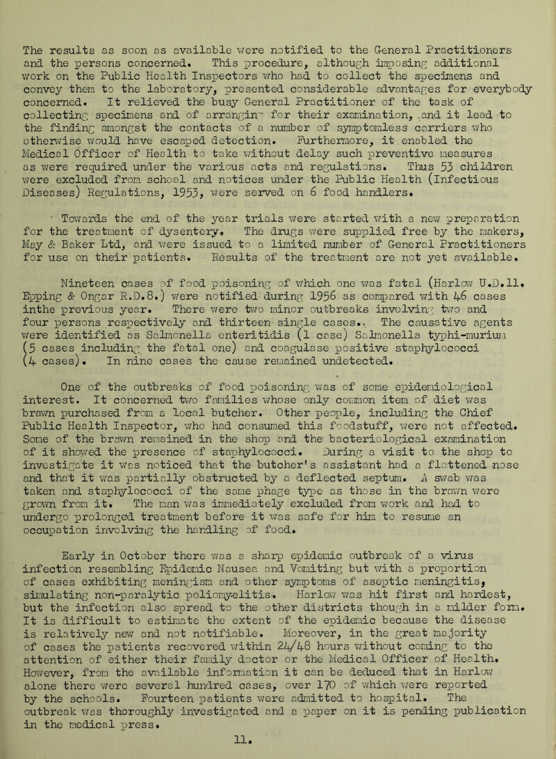 The results as soon as available were notified to the General Practitioners and the persons concerned. This procedure, althouch imioosinc additional work on the Public Health Inspectors v\rho had to collect the specimens and convey them to the laboratory, presented considerable advantages for everybody concerned. It relieved the busy General Practitioner of the task of collecting specimens and of arrangin'’ for their examination, .and it lead to the finding amongst the contacts of a number of symptomless carriers V'lYio otherwise would have escaped detection. Furthermore, it enabled the Medical Officer of Health to take v/ithout delay such preventive measures as were required under the various acts and regulations. Thus 53 children were excluded from school and notices under the Public Health (infectious Diseases) Regulations, 1953> v\?ere served on 6 food handlers. ' Towards the end of the year trials wrere started v/ith a new preparation for the treatment of dysentery. The drugs were supplied free by the makers. May & Baker Ltd, and were issued to a limited number of General Practitioners for use on their patients. Results of the treatment ore not yet available. Nineteen cases of food poisoning of which one was fatal (Harlow U.D.ll. Epping & Ongor R.D.8.) were notified during 1956 as compared with 46 cases inthe jprevious year. There were t^vo minor outbreaks involving two and four persons respectively and thirteen single cases.. The causative agents were identified as Salmonella enter!tidis (l case) Salmonella typhi-murium (5 cases including the fatal one) and coogulose positive staphylococci (4 cases). In nine coses the cause remained undetected. One of the outbreaks of food poisoninfj; was of some epidemiological interest. It concerned two families whose only common item of diet wras brawn purchased from a local butcher. Other people, including the Chief Public Health Inspector, v\rho had consumed this foodstuff, v;ere not affected. Some of the brown remained in the shop and the bacteriological examination of it shoTwed the presence of stajphylococci. During a visit to the shop to investigate it vras noticed that the butcher's assistant hod a flattened nose and that it w'as partially obstructed by a deflected septum. A swab was taken and staphylococci of the some phage type as those in the brawn were grown from it. The man was immediately excluded from work and had to undergo prolonged treatment before it was safe for him to resuroe an occupation involving the handlii'ig of food. Early in October there was a shaarp epidemic outbreak of a virus infection resembling Epidemic Nausea and Vomiting but v;ith a joroportion of cases exhibiting menin(.’ism and other syniptoms of aseiotic meningitis, simulating non-paralytic poliomyelitis-. Harlow was hit first and hardest, but the infection also sioread to the other districts though in a milder forri. It is difficult to estimate the extent of the epidemic because the disease is relatively new and not notifiable. Moreover, in the great majority of cases the patients recovered within 24/48 hours without coming to the attention of either their family doctor or the Medical Officer of Health. However, from the available inforr.iation it can be deduced that in Harlow alone there were several hundred cases, over I70 of which v/ere rei^orted by the schools. Fourteen patients were admitted to hospital. The outbreak was thoroughly investigated and a -paper on it is pending publication in the medical press.