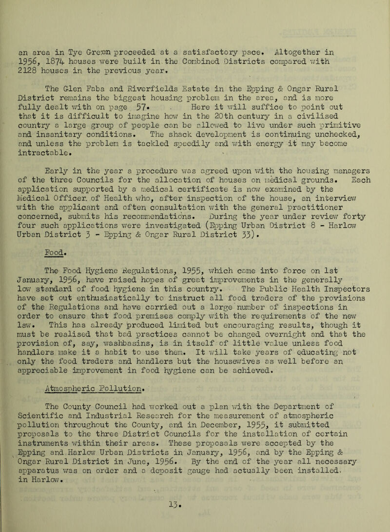 an area in Tye Gre:en proceeded at a satisfactory pace. J\ltogether in 1956, 1874 houses were built in the Conbined Districts compared v;ith 2128 houses in the previous year. The Glen Poba and Riverfields Estate in the Epping & Ongar Rural District remains the biggest housing problem in the area, and is more fully dealt with on page 57* Here it will suffice to looint out that it is difficult to imagine how in the 20th century in a civilised country a large group of people con be allowed to live under such primitive and insanitary conditions. The shack development is continuing unchecked, and unless the problem is tackled sioeedily and with energy it may become intractable. Early in the year a procedure was agreed upon with the housing managers of the three Councils for the allocation of houses on medical grounds. Each application supported by a medical certificate is now examined by the Medical Officer, of Health who, after inspection of the house, an interview with the applicant and often consultation with the general practitioner concerned, submits his recommendatidns. During the year under review forty four such applications were investigated (EiDping Urban District 8 - Harlow Urban District 3 “ Epping & Ongar Rural District 33)• E'ood. The Pood Hygiene Regulations, 1955, v;hich came into force on 1st January, 1956, have raised hopes of great improvements in the generally low standard of food hygiene in this country. The Public Health Inspectors have set out enthusiastically to instruct all food traders of the provisions of the Regulations and have carried but a large ntuo.ber of inspections in order to ensure that food premises comply with the requirements of the new law* This has already produced limited but encouraging results, though it must be realised that bad practices cannot be changed overnight and that the provision of, say, v;aslibasins, is in itself of little value unless food handlers make it a habit to use them. It will take years of educating not only the food traders and handlers but the housewives as well before an appreciable improvement in food hygiene can be achieved. Atmospheric Pollution. The County Council had v\?orked out a plan v;ith the Department of Scientific and Industrial Research for the measurement of atmospheric pollution throughout the County, and in December, 1955, it submitted proposals to the three District Councils for the installation of certain instruments within their areas. These proposals were accepted by the Epping and-Harlow Urban Districts in January, 1956, and by the Epping & Ongar Rural District in June, 1956. By the end of the year all necessary apparatus was on order and a deposit gauge had actually been installed, in Harlow.