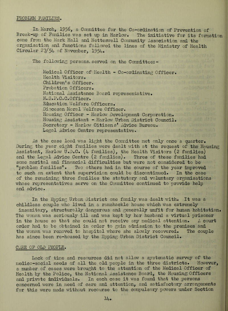 PROBLEM P;j\/IILIES In March, 1956, a Committee for the Co-ordination of Prevention of Break-up of Families was set up in Harlow. The initiative for its formation came from the Mark Hall and Netteswell Coimnunity j:^iSsoGiation and the organisation and functions followed the lines of the Ministry of Health Circular 27/5L of November, 1954* The following persons, served on the Committee:- Medical Officer of Health - Co-ordinating Officer. Health Visitors. Children's Officer. Probation Officers. National Assistance Board representative. N.S.P.C.C.Officer. Education 'Welfare Officers. Diocesan Moral Velfare Officer. Housing Officer - Harlow Develox^ment Corporation. Housing Assistant - Harlow Urban District Council. Secretary - Harlow Citizens' Advice Bureau. Legal Advice Centre representative. As the case load was light the Corai:iittee met only once a quarter. During the year eight families were dealt with at the request of the Housing Assistant, Harlow U.D.C. (4 families), the Health Visitors (2 families) and the Legal Advice Centre (2 families). Three of these families had some marital and financial difficulties but were not considered to be problem families. Two others had in the course of the year improved to such an extent that supervision could be discontinued. In the case of the remaining three families the statutory and voluntary organisations whose representatives serve on the Committee continued to provide help and advice. In the Epping Urban District one family v;as dealt with. It v;as a childless couple who lived in a ramshackle house which was extremely insanitary, structurally dangerous and generally unfit for human habitation. The woman v;as seriously ill and was kept by her husband a virtual prisoner in the house so that she could not receive any medical attention. A court order had to be obtained in order to gain admission to the premises and the woman was removed to hospital v;here she slowly recovered. The couple has since been re-housed by the Epping Urban District Council. CARE OF OLD PEOPLE. Lack of time and resources did not allow a systematic survey of the medico-social needs of all the old people in the three districts. However, a number of cases were brought to the attention of the Medical Officer of Health by the Police, the National Assistance Board, the Housin^g Officers and private individuals. In each cose it was found that the persons concerned were in need of care and attention, and satisfactory arrangements for this were made without recourse to the compulsory powers under Section