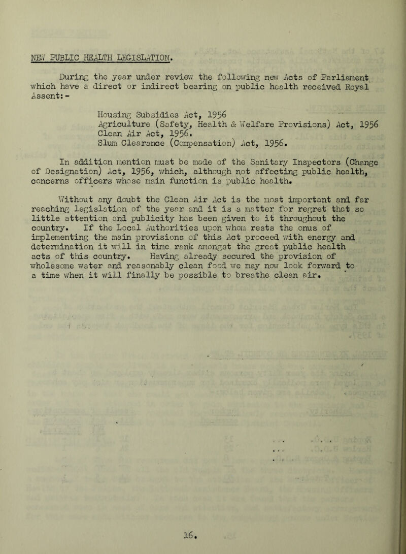 NB.7 PUBLIC HEJiLTH LEGISLxiTION. During the year under review the following new i\cts of Parliament, which have a direct or indirect bearing on i^ublic health received Royal Assent:- Housing; Subsidies iict, 1956 ^Agriculture (Safety, Health & Welfare Provisions) ^Act, 1956 Clean Mr Mt, 1956. Slum Clearance (Compensation) Mt, 1956. In addition mention must be made of the,Sanitary Inspectors (Change of Designation) ^ct, 1956, which, although not affecting public health, concerns officers whose main function is public health. ATithout ar;p doubt the Cleon iiir iAct is the most important and far reaching legislation of the year and it is a matter for regret that so little attention and publicity has been given to it throughout the country. If the Local .Authorities upon v;hom rests the onus of implementing the main provisions of this ^ct proceed with energy and determination it will in time rank amongst the great public health acts of tMs country. Having already secured the provision of v;holesome water and reasonably clean food we may now look forward to a time when it will finally be possible to breathe clean air.