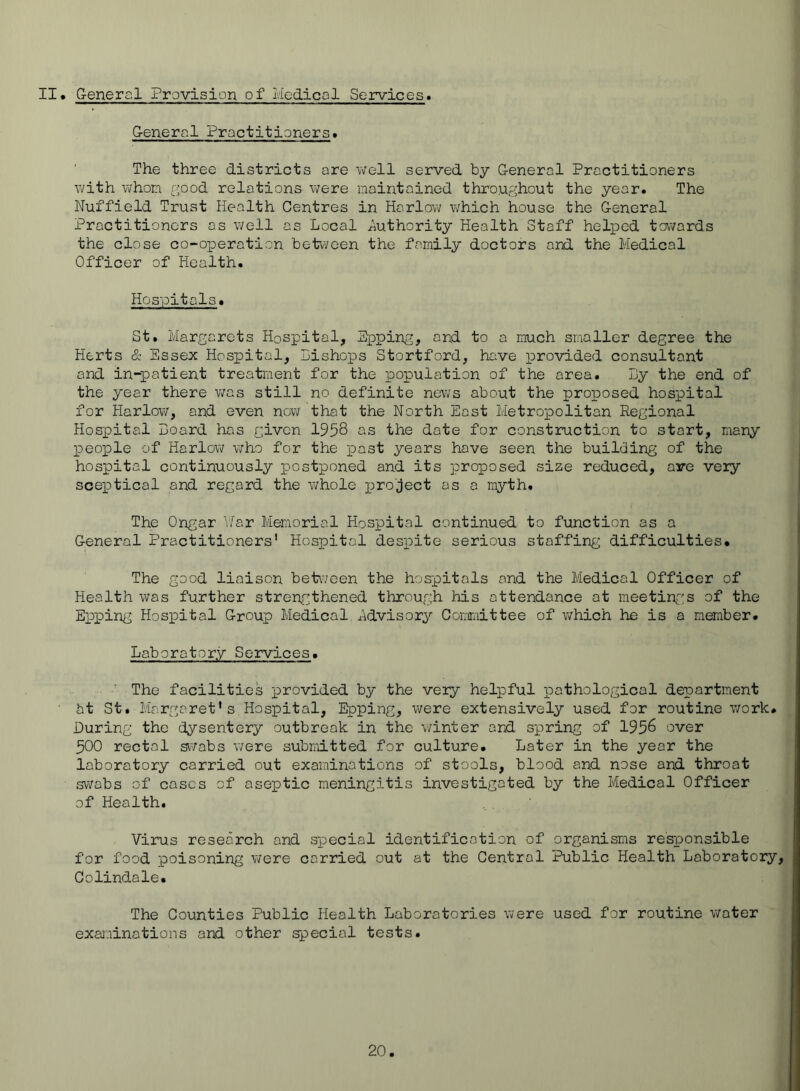 II. G-eneral Provision of Medical Services. General Practitioners. The three districts are well served by General Practitioners with whon f'iood relations were maintained throughout the year. The Nuffield Trust Health Centres in Harlow which house the General Practitioners as well as Local Authority Health Staff helloed towards the close co-operation betv/een the family doctors and the Medical Officer of Health. Hospitals. St. Margarets Hospital, Epping, and to a much smaller degree the Herts & Essex Hospital, Lishops Stortford, have provided consultant and in-patient treatment for the population of the area. By the end of the year there v/as still no definite news about the proposed hospital for Harlow, and even now that the North East Metropolitan Regional Plospital Hoard has given 1958 os the date for construction to start, many people of Harlow who for the past years have seen the building of the hospital continuously postponed and its proposed size reduced, are veiy sceptical and regard the whole x^ro'ject os a myth. The Ongar ''./or Memorial Hospital continued to function as a General Practitioners' Hospital despite serious staffing difficulties. The good liaison between the hospitals and the Medical Officer of Health was further stren^gthened through his attendance at meetinf's of the Epping Hospital Group Medical Advisory Committee of which he is a member. Laboratory Services. ' The facilities provided by the veiy helpful pathological department ht St. Margaret's Hospital, Epping, were extensively used for routine work. During the dysentery outbreak in the winter and spring of 195^ over 500 rectal sv^^/abs were submitted for culture. Later in the year the laboratory carried out examinations of stools, blood and nose and throat swabs of cases of aseptic meningitis investigated by the Medical Officer of Health. Virus research and special identification of organisms responsible for food poisoning were carried out at the Central Public Health Laboratory, Colindale. The Counties Public Health Laboratories were used for routine v/ater examinations and other special tests.
