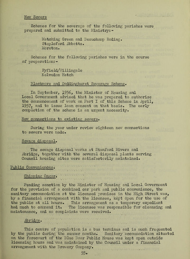 New Sevvers Schemes for the sewerage of the following parishes v;ere prepared and submitted to the Ministry;- Matching Green and Beauchamp Roding. Stapleford iibbotts. Moreton. Schemes for the following parishes were in the course of preparation:- ly fieId/Nillingale Kelvedon Hatch Blackmore and Doddinghurst Sewerage Scheme* In September, 3-956, the Minister of Housing and Local Government advised that he was prepared to authorise the commencement of work on Part I of this Scheme in ^pril, 1957, and to issue loan consent on that basis. The early completion of the scheme is an urgent necessity. New connections to existing sev/ers. During the year under review eighteen new connections to sewers were made. Sewage disposal. The sewage disposal'works at Stanford Rivers and Abridge, together v/ith the several disposal plants serving Council housing' sites v/ere satisfactorily maintained. Public Conveniendes; Chipping Ongar.’ ' Pending sanction by the Minister of Housing and Local Government for the provision of a combined car park and public convenience, the sanitary accommodation at the licensed premises in the High Street v^ras, by a financial arrangement'With'the licensee, kept open for the use of the public at all hours. This arrangement as a temporary expedient had much to commend it. The licensee was responsible for cleansing and maintenance, and no complaints were received. Abridge. This centre of population is a bus terminus and is much frequented by the public during'the suiraiier months. Sanitary'accommodation situated on the forecourt of‘the Blue Door Public House was kept open outside licensing hours and 'vPs maintained by the Council under a financial arrangement v;ith the Brewery Company.