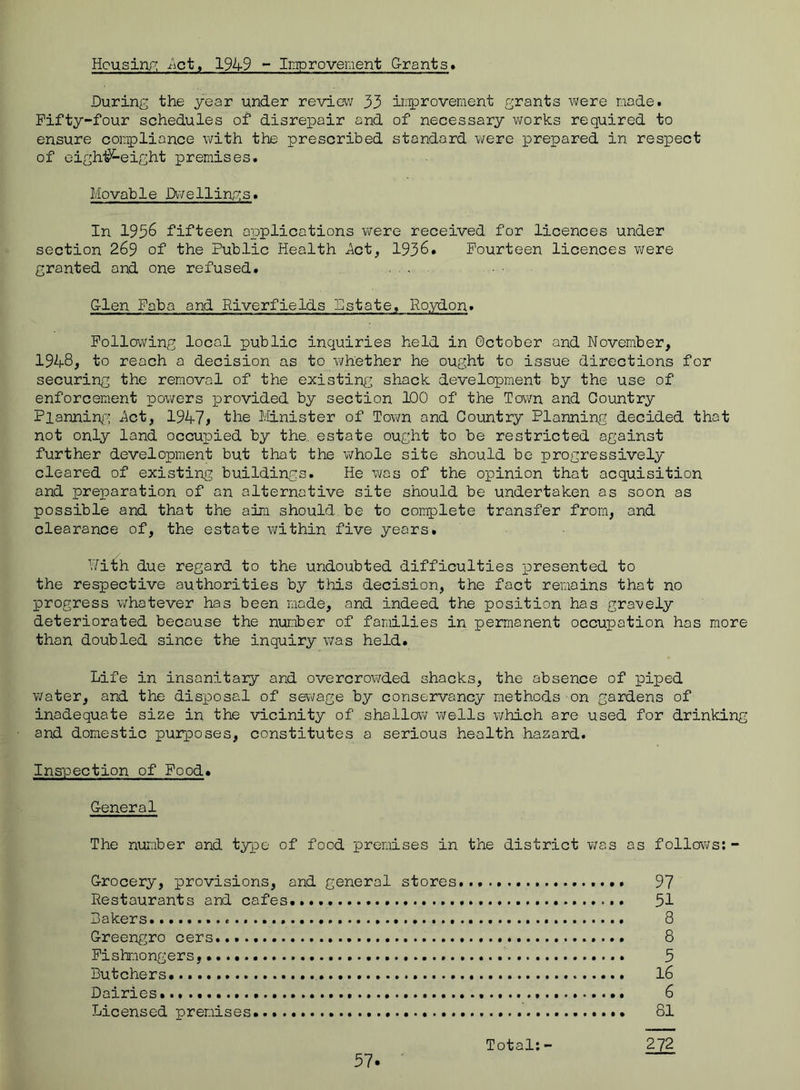 Housinp; Jict, 1949 - Improvement Grants* During the year under review 33 iri^^rovernent grants were made. Fifty-four schedules of disrepair and of necessary works required to ensure compliance with the prescribed standard were prepared in respect of oigh'^eight premises. Movab1e Dw e11ing s. In 1936 fifteen applications were received for licences under section 269 of the Public Health Act, 1936. Fourteen licences were granted and one refused. .... Glen Faba and Riverfields Estate, Ro.ydon. Following local public inquiries held in October and November, 1948, to reach a decision as to whether he ought to issue directions for securing the removal of the existing shack development by the use of enforcement pov;ers provided by section 100 of the Town and Country Planning'’ Act, 1947^ the Minister of Town and Country Planning decided that not only land occupied by the, estate ought to be restricted against further development but that the whole site should be progressively cleared of existing buildings. He was of the opinion that acquisition and pre]paration of an alternative site should be undertaken as soon as possible and that the aim should be to complete transfer from, and clearance of, the estate within five years. Nith due regard to the undoubted difficulties x^resented to the respective authorities by this decision, the fact remains that no progress whatever has been made, and indeed the position has gravely deteriorated because the number of families in permanent occupation has more than doubled since the inquiry was held. Life in insanitary and overcrov;ded shacks, the absence of piped water, and the disxoosal of sewage by conservancy methods - on gardens of inadequate size in the vicinity of shallov/Wells which are used for drinking and domestic purxooses, constitutes a serious health hazard. Inspection of Food. General The number and tyxoe of food premises in the district v;as as follov;s: - Grocery, provisions, and general stores. 97 Restaurants and cafes 51 Bakers. 8 Greengro cers... 8 Fishmongers, 5 Butchers*. I6 Dairies* 6 Licensed premises • 81 Total:- 272