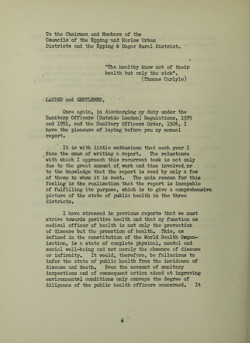 To the Chairmen and Members of the Councils of the Epping 'and Harlow Urban Districts and the Epping & Ongar Rural District. The healthy know not of their health but only the sick. (Thomas Carlyle) • -LADIES- and GENTLEMEN-, - • Once again, in discharging my duty under the Sanitary Officers (Outside London) Regulations, 1955 and 1951, and the Sanitary Officers Order, 1926, I have the pleasure of laying before you my annual report. It is with little enthusiasm that each year I _face the onus of writing a report. The reluctance with which I approach this recurrent task is not only due to the great amount of work and time involved, or to the knowledge that the report is read by only a few of those to whom it is sent. The main reason for this feeling is the realisation that the report is incapable of fulfilling its purpose, which is to give a comprehensive picture of the state of public health in the three districts. I have stressed in previous reports that we must strive towards positive health and that my function as medical officer of health is not only the prevention of disease but the promotion of health. This, as defined in the constitution of the World Health Organ- isation, is a state of complete physical, mental and social well-being and not merely the absence of disease or infirmity. It would, therefore, be fallacious to infer the state of public health from the incidence of disease and death. Even the account of sanitary inspections and of consequent action aimed at improving environmental conditions only conveys the degree of diligence of the public health officers concerned. It