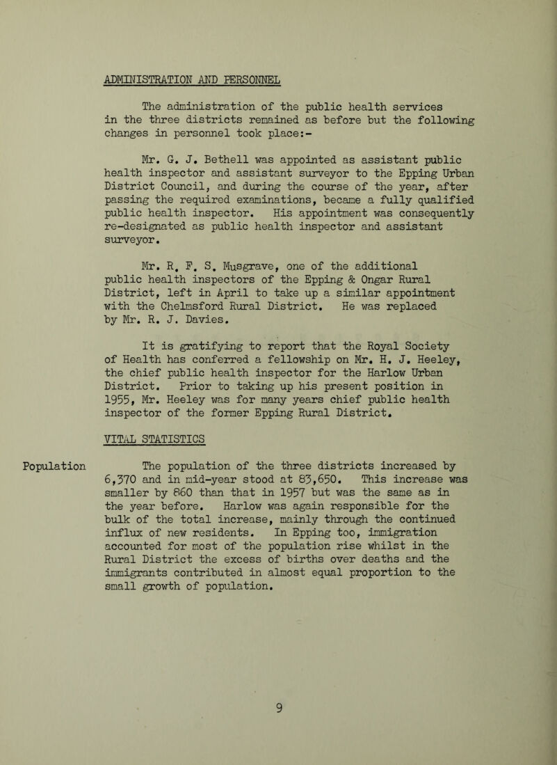 ADMINISTRATION AND PERSONNEL Population The administration of the public health services in the three districts remained as before but the following changes in personnel took place:- Mr. G. J. Bethell was appointed as assistant public health inspector and assistant surveyor to the Epping Urban District Council, and during the course of the year, after passing the required examinations, became a fully qualified public health inspector. His appointment was consequently re-designated as public health inspector and assistant surveyor. Mr. R. P. S. Musgrave, one of the additional public health inspectors of the Epping & Ongar Rural District, left in April to take up a similar appointment with the Chelmsford Rural District. He was replaced by Mr. R. J. Davies. It is gratifying to report that the Royal Society of Health has conferred a fellowship on Mr. H. J. Heeley, the chief public health inspector for the Harlow Urban District. Prior to taking up his present position in 1955, Mr. Heeley was for many years chief public health inspector of the former Epping Rural District. VITAL STATISTICS The population of the three districts increased by 6,370 and in mid-year stood at 83,650. This increase was smaller by 860 than that in 1957 but was the same as in the year before. Harlow was again responsible for the bulk of the total increase, mainly through the continued influx of new residents. In Epping too, immigration accounted for most of the population rise whilst in the Rural District the excess of births over deaths and the immigrants contributed in almost equal proportion to the small growth of population.