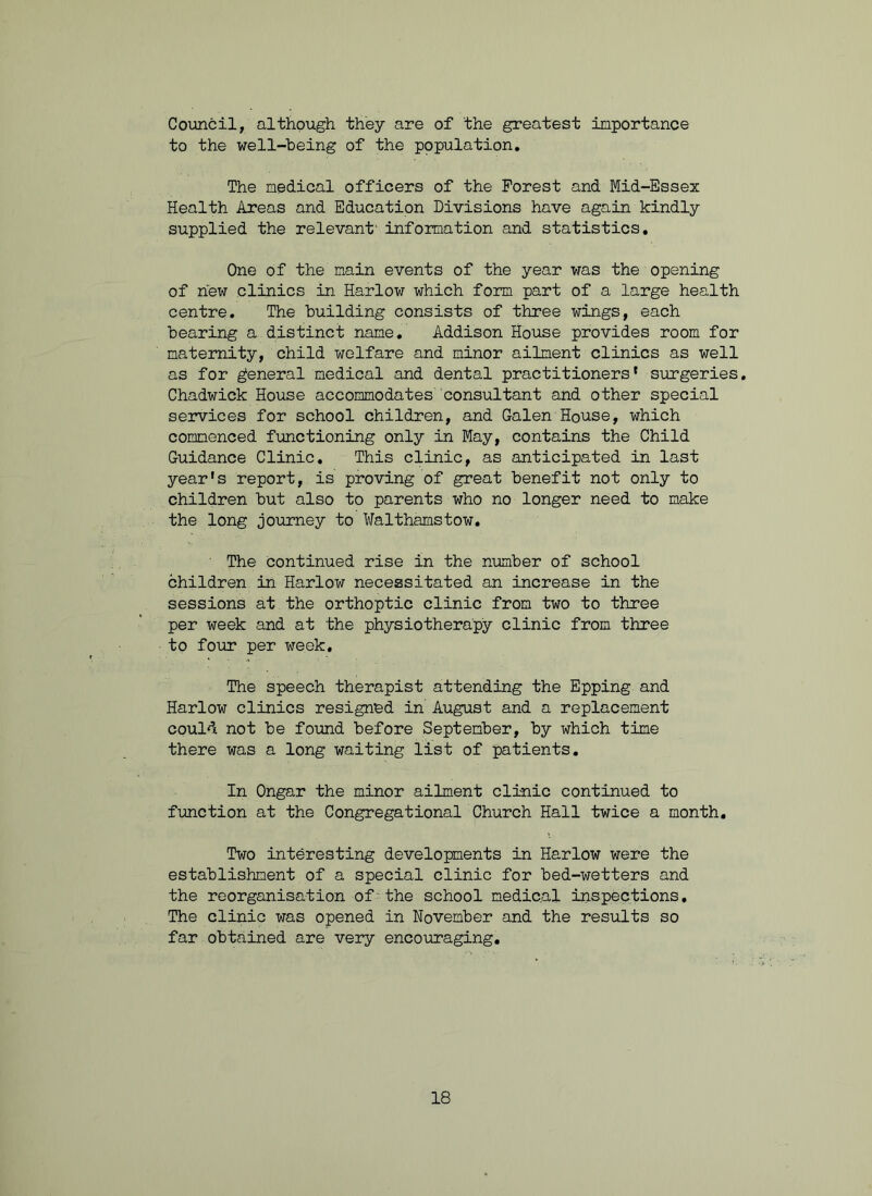 Council, although they are of the greatest importance to the well-being of the population. The medical officers of the Forest and Mid-Essex Health Areas and Education Divisions have again kindly supplied the relevant' information and statistics. One of the main events of the year was the opening of new clinics in Harlow which form part of a large health centre. The building consists of three wings, each bearing a distinct name. Addison House provides room for maternity, child welfare and minor ailment clinics as well as for general medical and dental practitioners' surgeries. Chadwick House accommodates consultant and other special services for school children, and Galen House, which commenced functioning only in May, contains the Child Guidance Clinic. This clinic, as anticipated in last year’s report, is proving of great benefit not only to children but also to parents who no longer need to make the long journey to Walthamstow. ' The Continued rise in the number of school children in Harlow necessitated an increase in the sessions at the orthoptic clinic from two to three per week and at the physiotherapy clinic from three to four per week. The speech therapist attending the Epping and Harlow clinics resigned in August and a replacement could not be found before September, by which time there was a long waiting list of patients. In Ongar the minor ailment clinic continued to function at the Congregational Church Hall twice a month. Two interesting developments in Harlow were the establishment of a special clinic for bed-wetters and the reorganisation of’the school medical inspections. The clinic was opened in November and the results so far obtained are very encouraging.