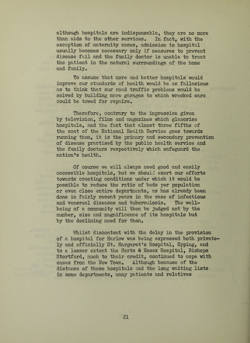although hospitals are indispensable, they are no more than aids to the other services. In fact, with the exception of maternity cases, admission to hospital usually becomes necessary only if measures to prevent disease fail and the family doctor is unable to treat the patient in the natural surroundings of the home and family. To assume that more and better hospitals would improve our standards of health would be as fallacious as to think that our road traffic problems would be solved by building more garages to which wrecked cars could be towed for repairs. Therefore, contrary to the impression given by television, films and magazines which glamorise hospitals, and the fact that almost three fifths cf the cost of the National Health Service goes towards running them, it is the primary and secondary prevention of disease practised by the public health service and the family doctors respectively which safeguard the nation's health. Of course we will always need good and easily accessible hospitals, but we should exert our efforts towards creating conditions under which it would be possible to reduce the ratio of beds per population or even close entire departments, as has already been done in fairly recent years in the case of infectious and venereal diseases and tuberculosis. The well- being of a community will then be judged not by the number, size and magnificence of its hospitals but by the declining need for them. Whilst discontent with the delay in the provision of a hospital for Harlow was being expressed both private' ly and officially St. Margaret's Hospital, Epping, and to a lesser extent the Herts & Essex Hospital, Bishops Stortford, much to their credit, continued to cope with cases from the New Town. Although because of the distance of these hospitals and the long waiting lists in some departments, many patients and relatives