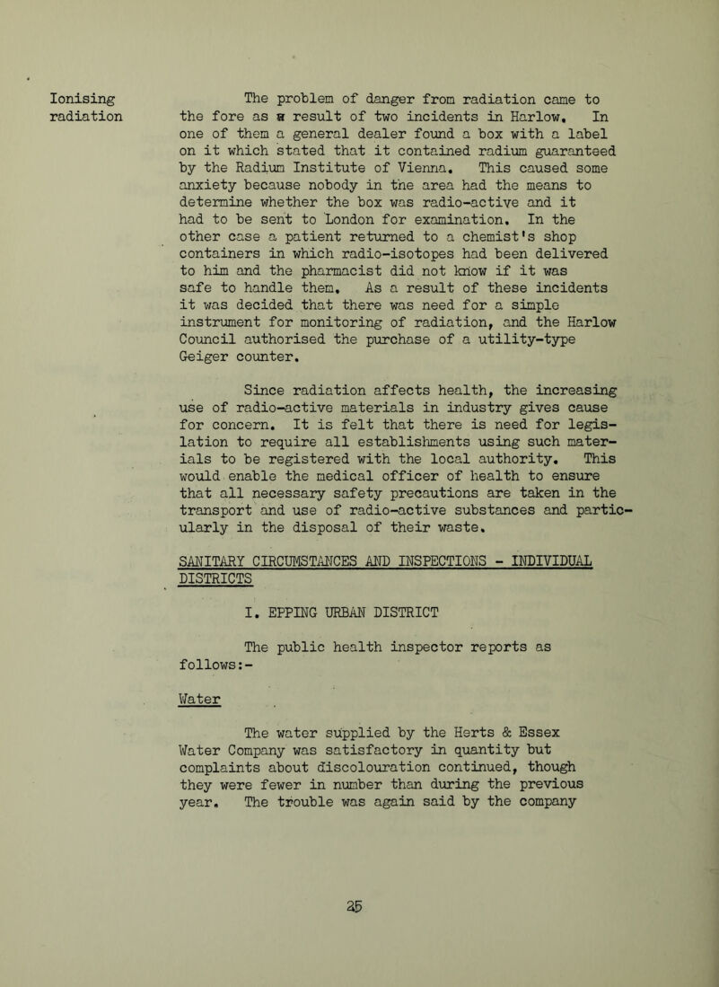 Ionising radiation The problem of danger from radiation came to the fore as a result of two incidents in Harlow, In one of them a general dealer found a box with a label on it which stated that it contained radium guaranteed by the Radium Institute of Vienna, This caused some anxiety because nobody in the area had the means to determine whether the box was radio-active and it had to be sent to London for examination. In the other case a patient returned to a chemist's shop containers in which radio-isotopes had been delivered to him and the pharmacist did not know if it was safe to handle them. As a result of these incidents it was decided that there was need for a simple instrument for monitoring of radiation, and the Harlow Council authorised the purchase of a utility-type Geiger counter. Since radiation affects health, the increasing use of radio-active materials in industry gives cause for concern. It is felt that there is need for legis- lation to require all establishments using such mater- ials to be registered with the local authority. This would enable the medical officer of health to ensure that all necessary safety precautions are taken in the transport and use of radio-active substances and partic- ularly in the disposal of their waste. SANITARY CIRCUMSTANCES AND INSPECTIONS - INDIVIDUAL DISTRICTS I. EPPING URBAN DISTRICT The public health inspector reports as follows:- Water The water supplied by the Herts & Essex Water Company was satisfactory in quantity but complaints about discolouration continued, though they were fewer in number than during the previous year. The trouble was again said by the company as