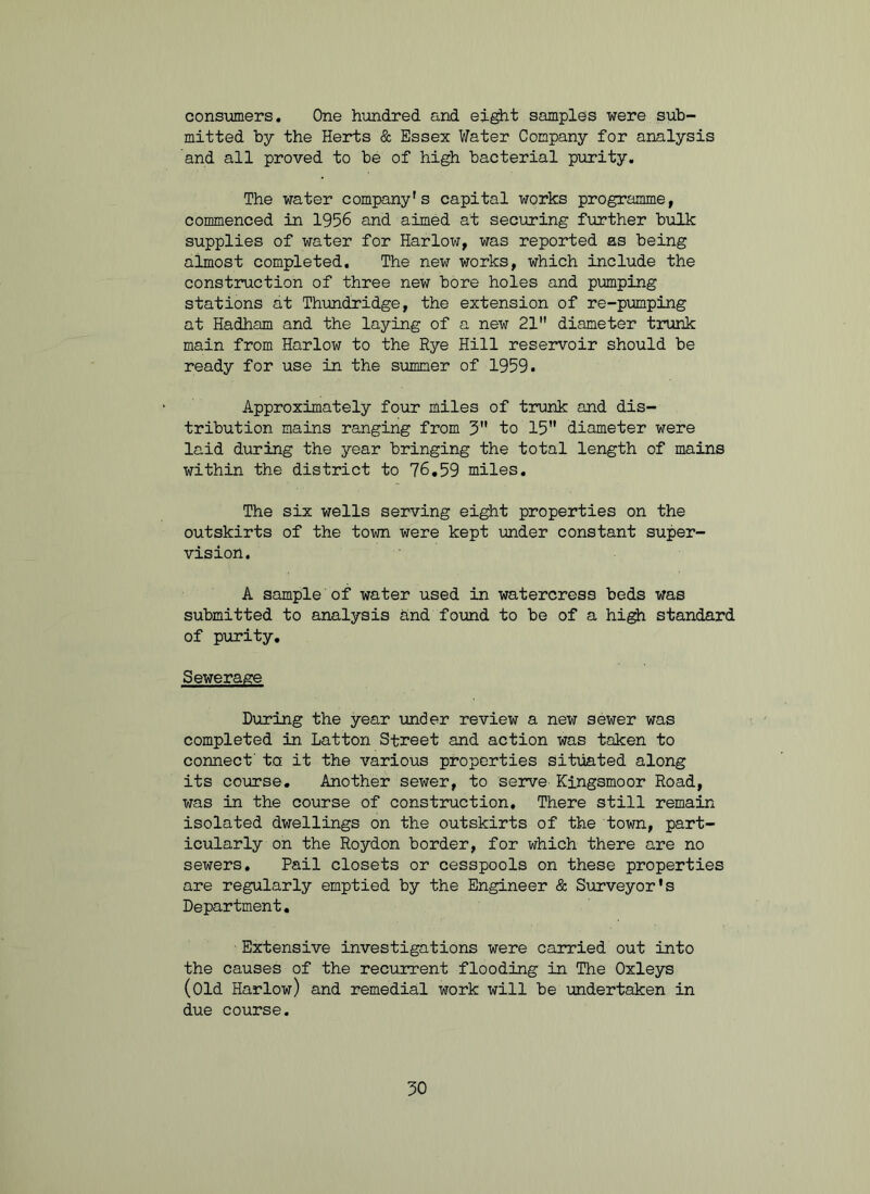 consumers. One hundred and eight samples were sub- mitted by the Herts & Essex Water Company for analysis and all proved to be of high bacterial purity. The water company's capital works programme, commenced in 1956 and aimed at securing further bulk supplies of water for Harlow, was reported as being almost completed. The new works, which include the construction of three new bore holes and pumping stations at Thundridge, the extension of re-pumping at Hadham and the laying of a new 21 diameter trunk main from Harlow to the Rye Hill reservoir should be ready for use in the summer of 1959. Approximately four miles of trunk and dis- tribution mains ranging from 3 to 15 diameter were laid during the year bringing the total length of mains within the district to 76.59 miles. The six wells serving eight properties on the outskirts of the town were kept under constant super- vision. A sample of water used in watercress beds was submitted to analysis and found to be of a high standard of purity. Sewerage During the year under review a new sewer was completed in Latton Street and action was taken to connect' t.a it the various properties situated along its course. Another sewer, to serve Kingsmoor Road, was in the course of construction. There still remain isolated dwellings on the outskirts of the town, part- icularly on the Roydon border, for which there are no sewers. Pail closets or cesspools on these properties are regularly emptied by the Engineer & Surveyor's Department. Extensive investigations were carried out into the causes of the recurrent flooding in The Oxleys (Old Harlow) and remedial work will be undertaken in due course.