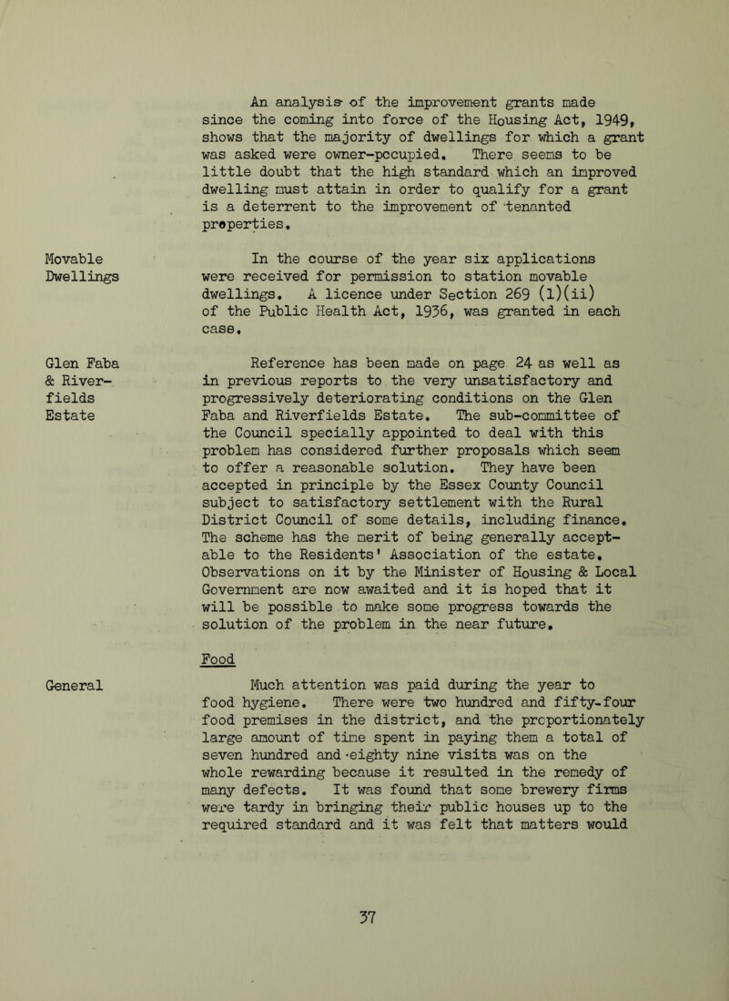 An analysis- -of the improvement grants made since the coming into force of the Housing Act, 1949, shows that the majority of dwellings for which a grant was asked were owner-pccupied. There seems to be little doubt that the high standard which an improved dwelling must attain in order to qualify for a grant is a deterrent to the improvement of -tenanted properties. Movable Dwellings In the course of the year six applications were received for permission to station movable dwellings. A licence under Section 269 (l)(ii) of the Public Health Act, 1936, was granted in each case. Glen Faba & River- fields Estate Reference has been made on page 24 as well as in previous reports to the very unsatisfactory and progressively deteriorating conditions on the Glen Faba and Riverfields Estate. The sub-committee of the Council specially appointed to deal with this problem has considered further proposals which seem to offer a reasonable solution. They have been accepted in principle by the Essex County Council subject to satisfactory settlement with the Rural District Council of some details, including finance. The scheme has the merit of being generally accept- able to the Residents' Association of the estate. Observations on it by the Minister of Housing & Local Government are now awaited and it is hoped that it will be possible to make some progress towards the solution of the problem in the near future. General Food Much attention was paid during the year to food hygiene. There were two hundred and fifty-four food premises in the district, and the proportionately large amount of time spent in paying them a total of seven hundred and-eighty nine visits was on the whole rewarding because it resulted in the remedy of many defects. It was found that some brewery firms were tardy in bringing their public houses up to the required standard and it was felt that matters would