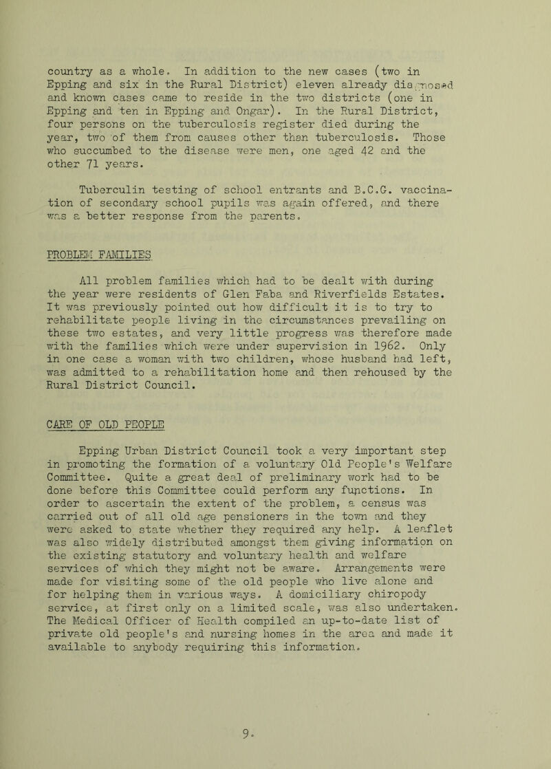 country as a whole. In addition to the new cases (two in Epping and six in the Rural District) eleven already diagnosed and known cases came to reside in the two districts (one in Epping and ten in Epping and Ongar). In the Rural District, four persons on the tuberculosis register died during the year, two of them from causes other than tuberculosis. Those who succumbed to the disease were men, one .aged 42 and the other 71 years. Tuberculin testing of school entrants and B.C.G. vaccina- tion of secondary school pupils was again offered, and there was a better response from the pa-rents. PROBLEM FAMILIES All problem families which had to be dealt with during the year were residents of Glen Faba and Riverfields Estates. It was previously pointed out how difficult it is to try to rehabilitate people living in the circumstances prevailing on these two estates, and very little progress was therefore made with the families-which were under supervision in 1962. Only in one case a woman with two children, whose husband had left, was admitted to a rehabilitation home and then rehoused by the Rural District Council. CARE OF OLD PEOPLE Epping Urban District Council took a very important step in promoting the formation of a voluntary' Old People's Welfare Committee. Quite a great deal of preliminary work had to be done before this Committee could perform any functions. In order to ascertain the extent of the problem, a census was carried out of all old age pensioners in the town and they were asked to state whether they required any help. A leaflet was also widely distributed amongst them giving informatipn on the existing statutory and voluntary health and welfare services of which they might not be aware. Arrangements were made for visiting some of the old people who live alone and for helping them in various ways. A domiciliary chiropody service, at first only on a limited scale, was also undertaken. The Medical Officer of Health compiled an up-to-date list of private old people's and nursing homes in the area and made it available to anybody requiring this information. 9*