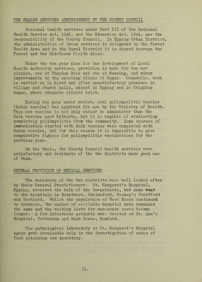 THE HEALTH SERVICES ADMINISTERED BY THE COUNTY COUNCIL Personal health services under Part III of the National Health Service Act, 1946, and the Education Act, 1944? are the responsibility of the County Council. In Epping Urban District, the administration of these services is delegated to the Forest Health Area and in the Rural District it is shared between the Forest and the Mid-Essex Health Areas. Under the ten year plan for the development of Local Health Authority services, provision is made for two new clinics, one at Theydon Bois and one at Nazeing, and minor improvements to the existing clinic at Ongar. Meanwhile, work is carried on in hired and often unsatisfactory premises in village and church halls, except in Epping and in Chipping Ongar, where adequate clinics exist. During the year under review, oral poliomyelitis vaccine (Sabin vaccine) was approved for use by the Ministry of Health. This new vaccine is not only easier to administer than the Salk vaccine used hitherto, but it is capable of eradicating completely poliomyelitis from the community. Some courses of immunization started with Salk vaccine were completed with Sabin vaccine, and for this reason it is impossible to give comparative figures for poliomyelitis vaccinations for the previous year. On the whole, the County Council health services were satisfactory and residents of the two districts made good use of them. GENERAL PROVISION OF MEDICAL SERVICES The residents of the two districts were well looked after by their General Practitioners. St. Margaret's Hospital, Epping, received the bulk of the in-patients, but some went to the hospitals in Brentwood, Chelmsford, Bishop's Stortford and Hertford. Whilst the population of West Essex continued to increase, the number of available hospital beds remained the same and the waiting lists for non-acute cases became longer. A few infectious patients were treated at St. Ann's Hospital, Tottenham and Rush Green, Romford. The pathological laboratory at St. Margaret's Hospital again gave invaluable help in the investigation of cases of food poisoning and dysentery.
