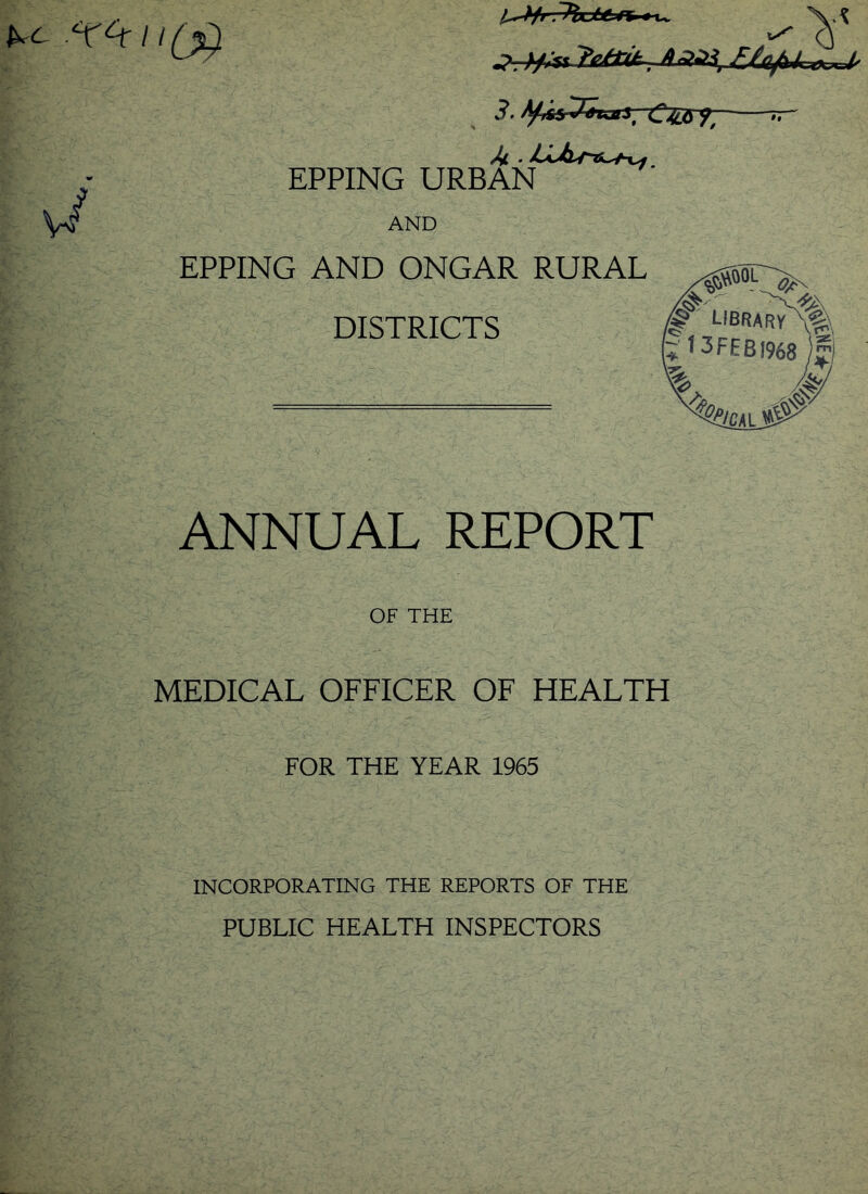 p /Jhjtt ft t u X.^ ^ Q 3. tyr&^&ujlS' ~C^6 ^ /4 . LLiu^^f EPPING URBAN •i AND EPPING AND ONGAR RURAL DISTRICTS gfilOL <^N LIBRARY X^\ 3FEBJ968 )y &/CM ^ $5 ANNUAL REPORT OF THE MEDICAL OFFICER OF HEALTH FOR THE YEAR 1965 INCORPORATING THE REPORTS OF THE PUBLIC HEALTH INSPECTORS