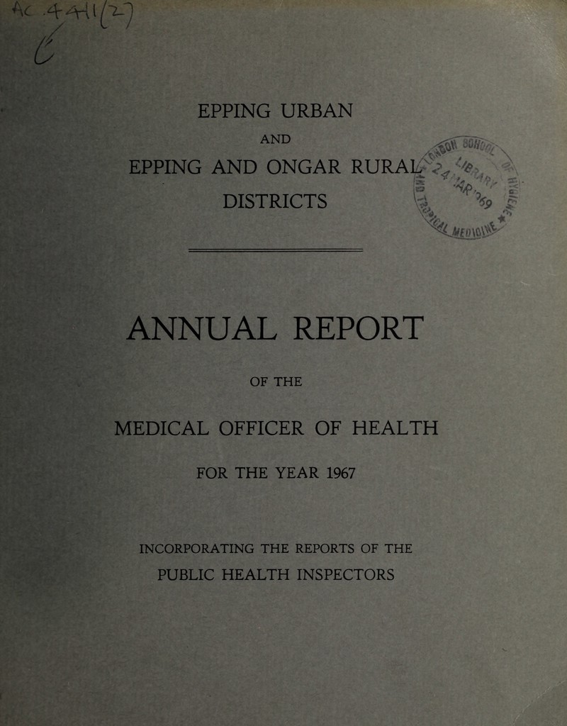 EPPING URBAN AND EPPING AND ONGAR RURAL /vV. f DISTRICTS -Aa, /<? 'x ' ,jV’ ■ r ' iKJ u % [II '«P rv« A 'o ANNUAL REPORT OF THE MEDICAL OFFICER OF HEALTH FOR THE YEAR 1967 INCORPORATING THE REPORTS OF THE PUBLIC HEALTH INSPECTORS