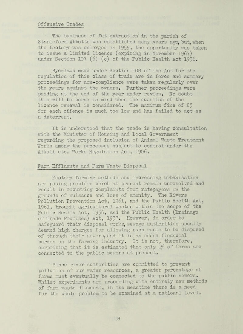 Offensive Trades The business of fat extraction' in the parish of Stapleford Abbotts was established many years ago, but, when the factory was enlarged in 1959? the opportunity was taken to issue a limited licence (expiring in November 1967) under Section 107 (6) (c) of the Public Health Act 1936. Bye-laws made under Section 108 of the Act for the regulation of this class of trade are in force and summary proceedings for non-compliance were taken regularly over the years against the owners. Further proceedings were pending at the end of the year under review. No doubt this will be borne in mind when the question of the licence renewal is considered. The maximum fine of £5 for each offence is much too low and has failed to e„ct as a deterrent. It is understood that the trade is having consultation with the Minister of Housing and Local Government regarding the proposed inclusion of Animal Waste Treatment Works among the processes subject to control under the Alkali etc. Works Regulation Act, 1906. Farm Effluents and Farm Waste Disposal Factory farming methods and increasing urbanisation are posing proble'ms which at present remain unresolved and result in recurring complaints from ratepayers on the grounds of nuisance and loss of amenity. The Rivers Pollution Prevention Act, 1961, and the Public Health Act, 1961, brought agricultural wastes within the scope of the Public Health Act, 1936, and the Public Health (Drainage of Trade Premises) Act, 1937* However, in order to safeguard their disposal works, sewage authorities usually demand high charges for allowing such ’waste to be disposed of through their severs, and it is an added financial burden on the farming industry. It is not, therefore, surprising that it is estimated that only If'o of farms are connected to the public severs at present. Since river authorities are committed to prevent pollution of our water resources, a greater percentage of farms must eventually be connected to the public sewers. Whilst experiments are proceeding with entirely new methods of farm waste disposal, in the meantime there is a need for the whole problem to be examined at a national level.