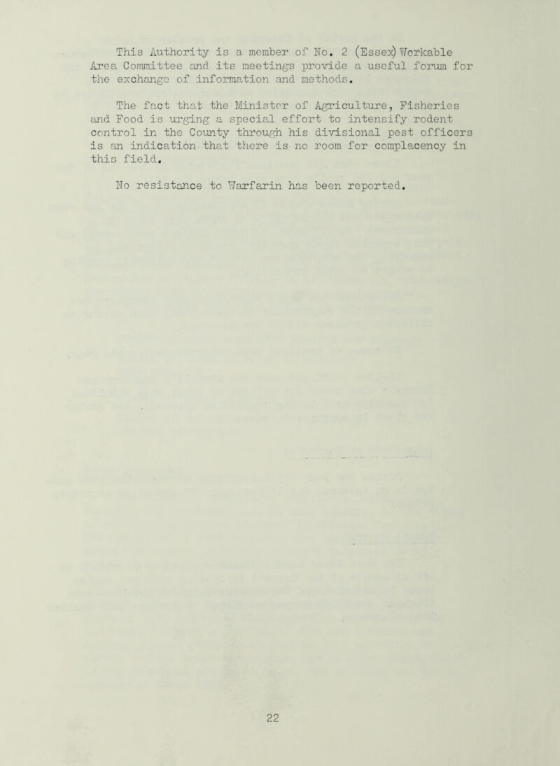 This Authority is a member of No. 2 (Esses) Workable Area Committee and its meetings provide a useful forum for the exchange of information and methods. The fact that the Minister of Agriculture, Fisheries and Food is urging a special effort to intensify rodent control in the County through his divisional pest officers is an indication that there is no room for complacency in this field. No resistance to Warfarin has been reported.
