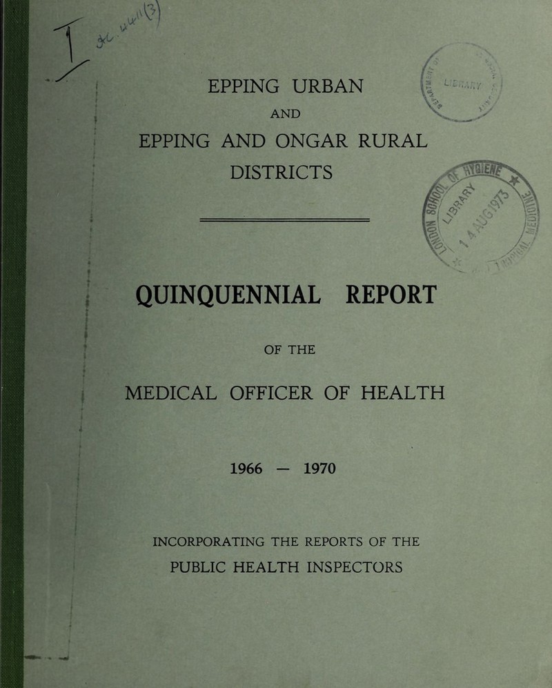 EPPING URBAN AND \l EPPING AND ONGAR RURAL DISTRICTS QUINQUENNIAL REPORT OF THE MEDICAL OFFICER OF HEALTH 1966 - 1970 INCORPORATING THE REPORTS OF THE PUBLIC HEALTH INSPECTORS