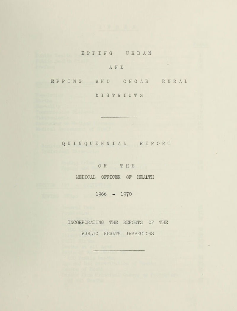 E P P I N G URBAN AND EPPING AND ONGAR RURAL DISTRICTS QUINQUENNIAL REPORT OP THE IvEDICAL OFFICER OP HEALTH 1966 - 1970 INCORPORiYTING THE FHIPORTS OF THE