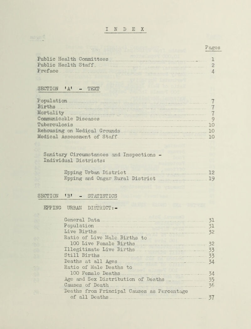 INDEX Pages PuDlic Health Committees 1 Public Health Staff.. . 2 Preface 4 SECTION ~ TEXT Population 7 Births 7 Mortality 7 Communicable Diseases 9 Tuberculosis 10 Rehousing on Medical Grounds 10 Medical Assessment of Staff : 10 Sanitary Circumstances and Inspections - Individual Districtss Epping Urban District 12 Epping and Ongar Rural District 19 SECTION - STilTISTICS EPPING URBAN DISTRICT General Data 31 Population 3I Live Births ^ 32 Ratio of Live Male Births to 100 Live Female Births 32 Illegitimate Live Births .. 33 Still Births 35 Deaths at all Ages - 34 Ratio of Male Deaths to 100 Female Deaths - - 34 Age an.d Sex Distribution of Deaths 33 Causes of Death 36 Deaths from Principal Causes as Percentage of all Deaths - 37