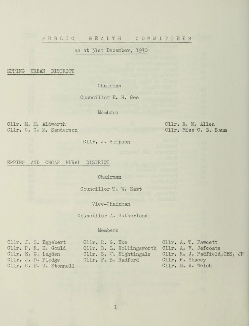EPPING Cllr. M Cllr. G EPPING Cllr. J Cllr. P Cllr. E Cllr. J Cllr. C as at 31st December, 1970 URBAN DISTRICT Chairman Councillor E. H. Gee Members . M. Aldvjorth Cllr. R. M. Allen . C. M. Sanderson Cllr. Miss C. B. B.aum Cllr. J. Simpson AND ONGAR RLRAL DISTRICT Chairman Councillor T. W. East Vice-Chairman Councillor A. Sutherland Members . S. Eggebert Cllr. R. G. Eke Cllr. A. T. Fawcett . R. H. Gould Cllr. B. L. Hollingsworth Cllr. A. V. Jefcoate . G. Lagden Cllr. S. U. Nightingale Cllr. R. J. Padfield,OBE, . D. Pledge Cllr. E, B. Radford Cllr. P. Stacey . P. J. Stonnell Cllr. M. A. Welch