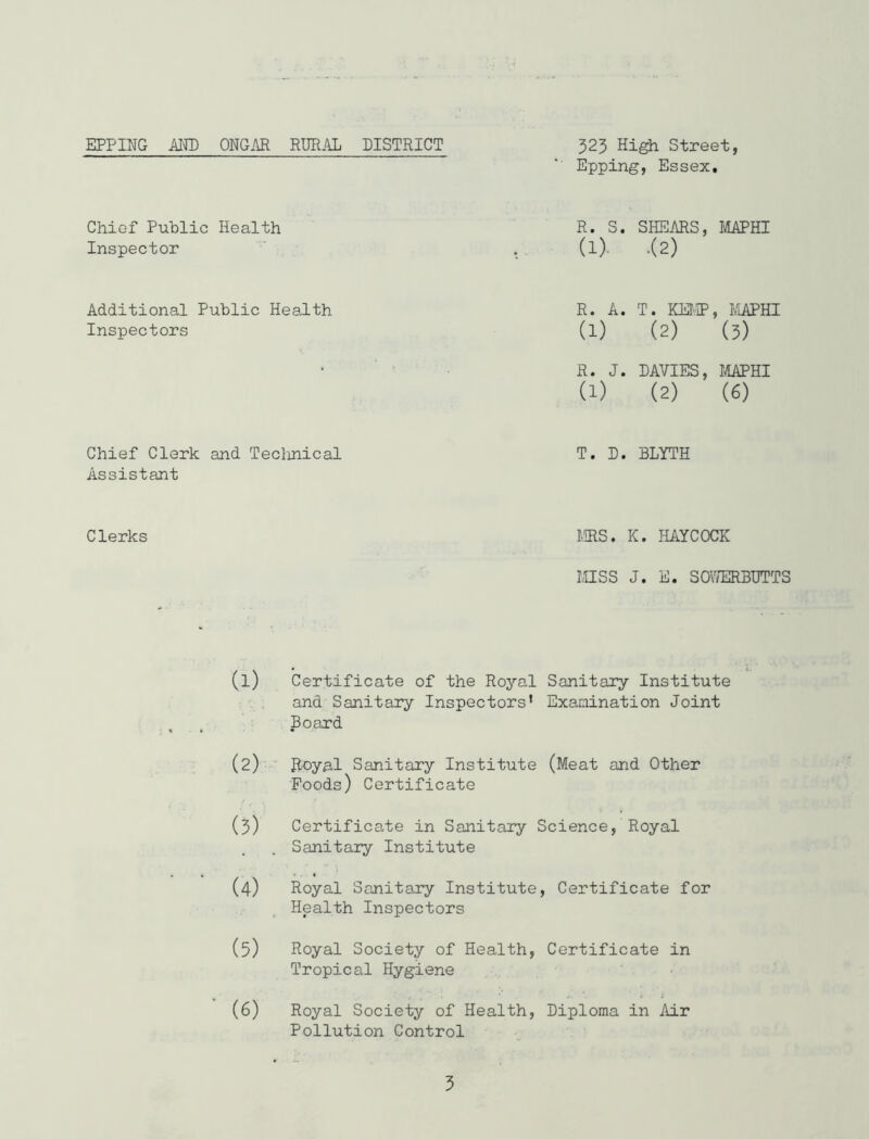 EPPING Mm ONGAR RURAL DISTRICT 323 High Street, Epping, Essex, Chief Public Health Inspector R. S. SHEARS, MAPHI (1). .(2) Additional Public Health Inspectors R. A. T. KM';!?, FiAPHI (1) (2) (3) * R. J. DAVIES, MAPHI (1) (2) (6) Chief Clerk and Teclinical T. D. BLYTH Assistant Clerks MS. K. HAYCOCK inSS J. E. SOV/ERBUTTS (1) Certificate of the Royal Sanitary Institute : ; and Sanitary Inspectors* Examination Joint Board (2) Royal Sanitary Institute (Meat and Other Foods) Certificate (3) Certificate in Sanitary Science, Royal Sanitary Institute (4) Royal Sanitary Institute, Certificate for Health Inspectors (5) Royal Society of Health, Certificate in Tropical Hygiene ■, f. i i (6) Royal Society of Health, Diploma in Air Pollution Control 5