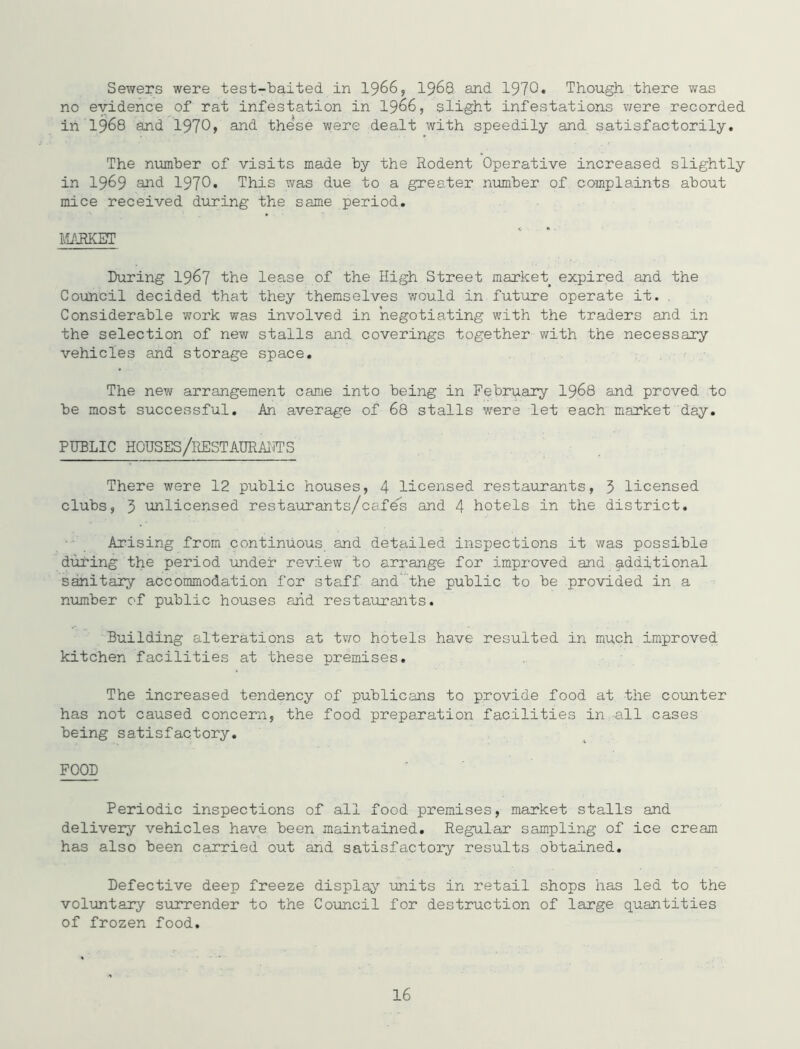 Sewers were test-baited in I966, I968 and 1970* Though, there was no evidence of rat infestation in 19^6, slight infestations v/ere recorded in 1968 and 1970> and these were dealt with speedily and satisfactorily. The number of visits made by the Rodent Operative increased slightly in 1969 1970. This was due to a greater number of complaints about mice received during the same period. IL/^JKET IXiring 1967 the lease of the High Street market expired and the Council decided that they themselves would in future operate it. . Considerable work was involved in negotiating with the traders and in the selection of new stalls and coverings together with the necessary vehicles and storage space. The new arrangement came into being in February I968 and proved to be most successful. An average of 68 stalls were let each market day. PUBLIC HOUSES/RESTAURAI^TS There were 12 public houses, 4 licensed restaurants, 5 licensed clubs, 5 unlicensed restairrants/cafe's and 4 hotels in the district. Arising from continuous and detailed inspections it was possible during the period under review to arrange for improved and additional sanitary accommodation for staff and’the public to be provided in a niimber of public houses arid restaurants. Building alterations at two hotels have resulted in much improved kitchen facilities at these premises. The increased tendency of publicans to provide food at the counter has not caused concern, the food preparation facilities in all cases being satisfactory. FOOD Periodic inspections of all food premises, market stalls and delivery vehicles have been maintained. Regular sampling of ice cream has also been carried out and satisfactory results obtained. Defective deep freeze display imits in retail shops has led to the voluntary surrender to the Council for destruction of large quantities of frozen food.