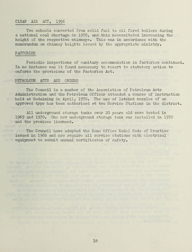 CLEAN AIR ACT, I956 Two schools converted from solid fuel to oil fired boilers during a national coal shortage in 1970) and this necessitated increasing the height of the respective chimneys. This was in accordance v/ith the memorandum on chimney heights issued by the appropriate ministry. FACTORIES Periodic inspections of sanitary accommodation in factories continued. In no instance v/as it found necessary to resort to statutory action to enforce the provisions of the Factories Act. PETROLEUM ACTS AND ORDERS The Council is a member of the Association of Petroleum Acts Administration and the Petroleum Officer attended a course of instruction held at Godaiming in April, 1970. The use of latched nozzles of an approved type has been authorised art two Service Stations in the district. All underground storage tanks over 20 years old were tested in 1969 and 1970. One new underground storage tank was installed in 1970 and the premises licensed. The Council have adopted the Home Office Model Code of Practice issued in I968 and nov/ require all service stations \rith electrical eqiiipment to submit annual certificates of safety.