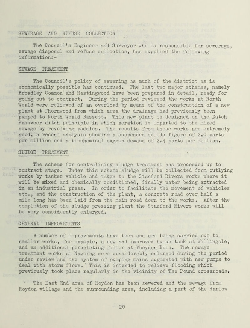 SEWERAGE AIIB REFUSE COLLECTION The Council's Engineer and Surveyor v/ho is responsible for sewerage, sev/age disposal and refuse collection, has supplied the following information?- SmkGE TREATMEJIT The Council's policy of sev;ering as much of the district as is economically possible has continued. The last two major schemes, namely Broadley Common and HastingV'/ood have been prepared in detail, ready for going out to contract. Luring the period reviewed the works at North Weald v/ere relieved of an overload by means of the construction of a new plant at Thomwood from v/hich area the drainage had previously been pumped to North Weald Bassett. This new plant is designed on the Dutch Passveer ditch principle in v;hich aeration is imparted to the mixed sewage by revolving paddles. The results from these works are extremely good; a recent analysis shov;ing a suspended solids figure of 2.0 parts per million and a biochemical oxygen demand of 2.4 parts per million. SLUDGE TREATMENT The scheme for centralising sludge treatment has proceeded up to contract stage. Under this scheme sludge will be collected from outlying works by tanker vehicle and talcen to the Stanford Rivers works v/here it will be mixed and chemically conditioned, finally water being extracted in an industrial press. In order to facilitate the movement of vehicles etc., and the construction of the plant, a concrete road over half a mile long has been laid from the main road dov/n to the v/orks. After the completion of the sludge pressing plant the Stanford Rivers v/orks will be very considerably enlarged. GENERAL IIVlPROmE]l'TTS A number of improvements have been and are being carried out to smaller works, for example, a nev/ and improved humus tank at Willingale, and an additional percolating filter at Theydon Bois. The sev/age treatment v/orks at Nazcing were considerably enlarged during the period under reviev/ and the system of pumping mains augmented with new pumps to deal with storm flov/s. ' This is intended to relieve flooding which previously took place regularly in the vicinity of The Pound crossroads. The East End area of Roydon has been sev/ered and the sewage from Roydon village and the surroxinding area, including a part of the Harlow