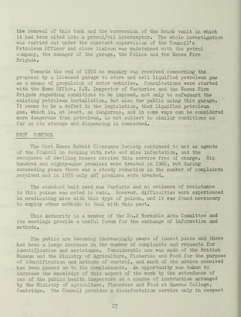 the removal of this tank and the conversion of the brick vault in which it had been sited into a petrol/oil interceptor. The ?:hole investigation was carried out under the constant supervision of the Council's Petroleum Officer and close liaison was maintained with the petrol company, the manager of the garage, the Police and the Essex Fire Brigade, Tov^ards the end of 1970 an enquiry was received concerning the proposal by a licensed garage to store and sell liquified petroleum gas as a means of propulsion of motor vehicles. Consultations were started with the Home Office, H.M. Inspector of Factories and the Essex Fire Brigade regarding conditions to be imposed, not only to safeguard the existing petroleum installation, but also the public using this garage. It seems to be a defect in the legislation, that liquified petroleum gas, which is, at least, as dangerous, and in some ways can be considered more dangerous than petroleum, is not subject to similar conditions so far as its storage and dispensing is concerned, PEST CONTROL The ’Vest Essex Rabbit Clearance Society continued to act as agents of the Council in dealing with rats and mice infestation, and the occupiers of dv/elling houses receive this service free of charge. Six hundred and eighty-nine premises were treated in 19^6, but during succeeding years there was a steady reduction in the nimiber of complaints received and in 1970 only 487 premises were treated. The standard bait used was Warfarin and no evidence of resistance to this poison was noted in rats, Ilovrever, difficulties were experienced in eradicating mice with this type of poison, and it was found necessary to employ other methods to deal with this pest. This Authority is a member of the No,2 Workable Area Committee and its meetings provide a useful forum for the exchange of information and methods. The public are becoming increasingly aware of insect pests and there has been a large increase in the number of complaints and requests for identification and assistance. Considerable use was made of the British Museum and the Ministry of Agriculture, Fisheries and Food for the purpose of identification and methods of control, and much of the advice received has been passed on to the complainants. An opportunity was taken to increase the knowledge of this aspect of the work by the attendance of one of the public health inspectors at a course of instruction arranged by the Ministry of Agriculture, Fisheries and Food at Queens College, Cambridge. The Covincil provides a disinfestation service only in respect