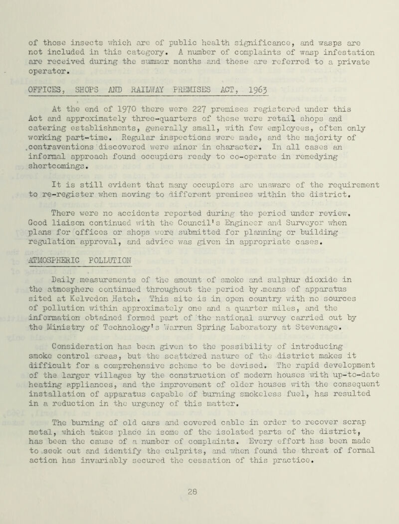 of those insects v;hich are of public health significance, and wasps are not included in this category, A number of complaints of wasp infestation are received during the summer months and these are referred to a private operator. OFFICES, SHOPS AKD RAILWAY PREMISES ACT, I965 At the end of 1970 there were 227 premises registered under this Act and approximately three-quarters of these were retail shops and catering establishments, generally small, with fe?; employees, often only working part-time. Regular inspections were made, and the majority of .contraventions discovered were minor in character. In all cases an inforaal approach found occ'apiers ready to co-operate in remedying shortcomings. It is still evident that many occupiers are unaware of the requirement to re-register when moving to different premises within the district. There v;ere no accidents reported during the period under review. Good liaison continued v/ith the Council's Engineer and Surveyor when plans for offices or shops v/orq submitted for planning or building regulation approval, and advice vfas given in appropriate cases, ATMOSPh^IC POLLUTIOH Daily measinrements of the amount of smoko and sulphur dioxide in the atmosphere continued throughout the period by .means of apparatus sited at Kelvedon Hatch, This site is in open country V7ith no sources of pollution v/ithin approximately one and a quarter miles, and the information obtained formed part of'the national survey carried out by the Ministry of Technology's ’./arren Spring Laboratory at Stevenage, Consideration has been given to the possibility of introducing smoke control areas, but the scattered nature of the district makes it difficult for a comprehensive scheme to be devised. The rapid development of the larger villages by the construction of modern houses with up-to-date heating appliances, and the improvement of older houses with the consequent installation of apparatus ca.pable of burning smokeless fuel, has resulted in a reduction in the urgency of this matter. The burning of old cars and covered cable in order to recover scrap metal, which takes place in some of the isolated parts of the district, has been the cause of a number of complaints. Every effort has been made to .seek out and identify the culprits, and when found the threat of formal action has invariably secured the cessation of this practice.