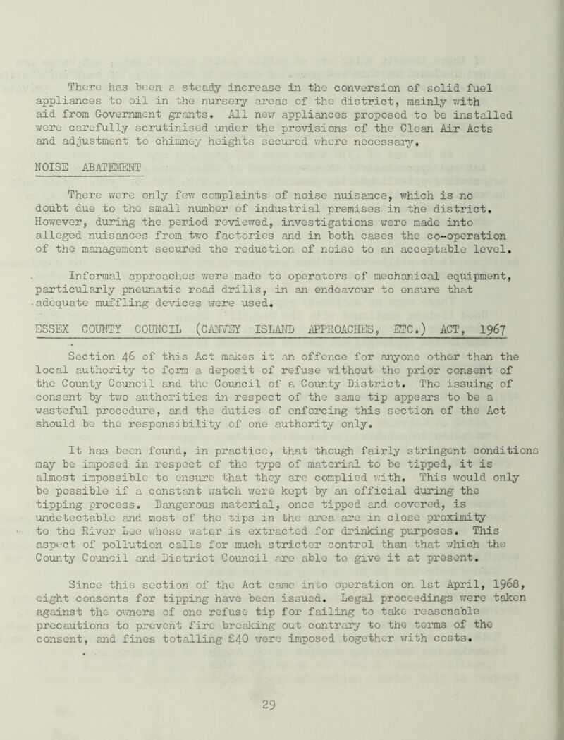 There has been a steady increase in the conversion of solid fuel appliances to oil in the nursery areas of the district, mainly v/ith aid from Goverrjnent grants. All nev/ appliances proposed to he installed were carefully scrutinised under the provisions of the Clean Air Acts and adjustment to chimney heights secured v/here necessarj'-. NOISE ABATEUfflNT There v/ere only fov; complaints of noise nuisance, which is no doubt due to the small number of industrial premises in the district. However, during the period reviewed, investigations were made into alleged nuisances from tv/o factories and in both cases the co-operation of the management secured the reduction of noise to an acceptiible level. ^ Informal approaches were made to operators of mechanical equipment, particularly pneumatic road drills, in an endeavour to ensure that -adequate muffling devices v/ere used, ESSEX COUNTY COUl^CIL (CAlfYEY ISLAITO APPROACHES, ETC.) ACT, I967 Section 46 of this Act makes it fin offence for anyone other than the local authority to form a deposit of refuse without the prior consent of the County Council and the Council of a County District, The issuing of consent by tv/o authorities in respect of the same tip appears to be a v/astoful procedure, and the duties of enforcing this section of the Act should bo the responsibility of one authority only. It has been fo\ind, in practice, that though fairly stringent conditions may be imposed in respect of the type of material to bo tipped, it is almost impossible to ensure that they arc complied with. This would only bo possible if a constant watch were kept by an official during the tipping process. Dangerous material, once tipped and covered, is undetectable and most of the tips in the area are in close proximity to the River Lee whoso water is extracted for drinking piirposes. This aspect of pollution calls for much stricter control than that wliich the County Council and District Council are able to give it at present. Since this section of the Act came into operation on 1st April, I968, eight consents for tipping have been issued. Legal proceedings were taken against the ov/nors of one refuse tip for failing to talce reasonable precautions to prevent fire breaking out contrary to the terms of the consent, and fines totaJling £40 v/ero imposed together with costs.