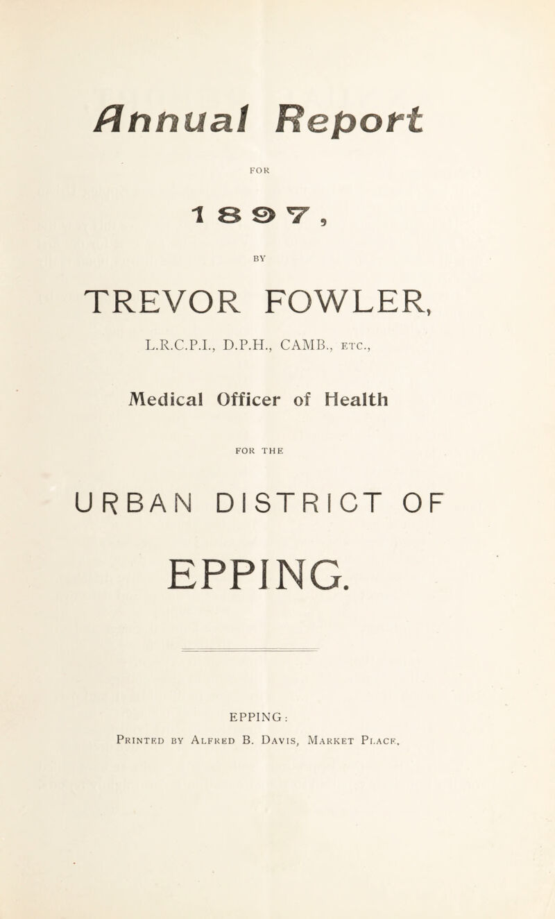 ftnnual Report FOR 1 8 S> V , BY TREVOR FOWLER, L.R.C.P.I., D.P.H., CAMB., etc., Medical Officer of Health FOR THE URBAN DISTRICT OF EPPING. EPPING: Printed by Alfred B. Davis, Market Place,