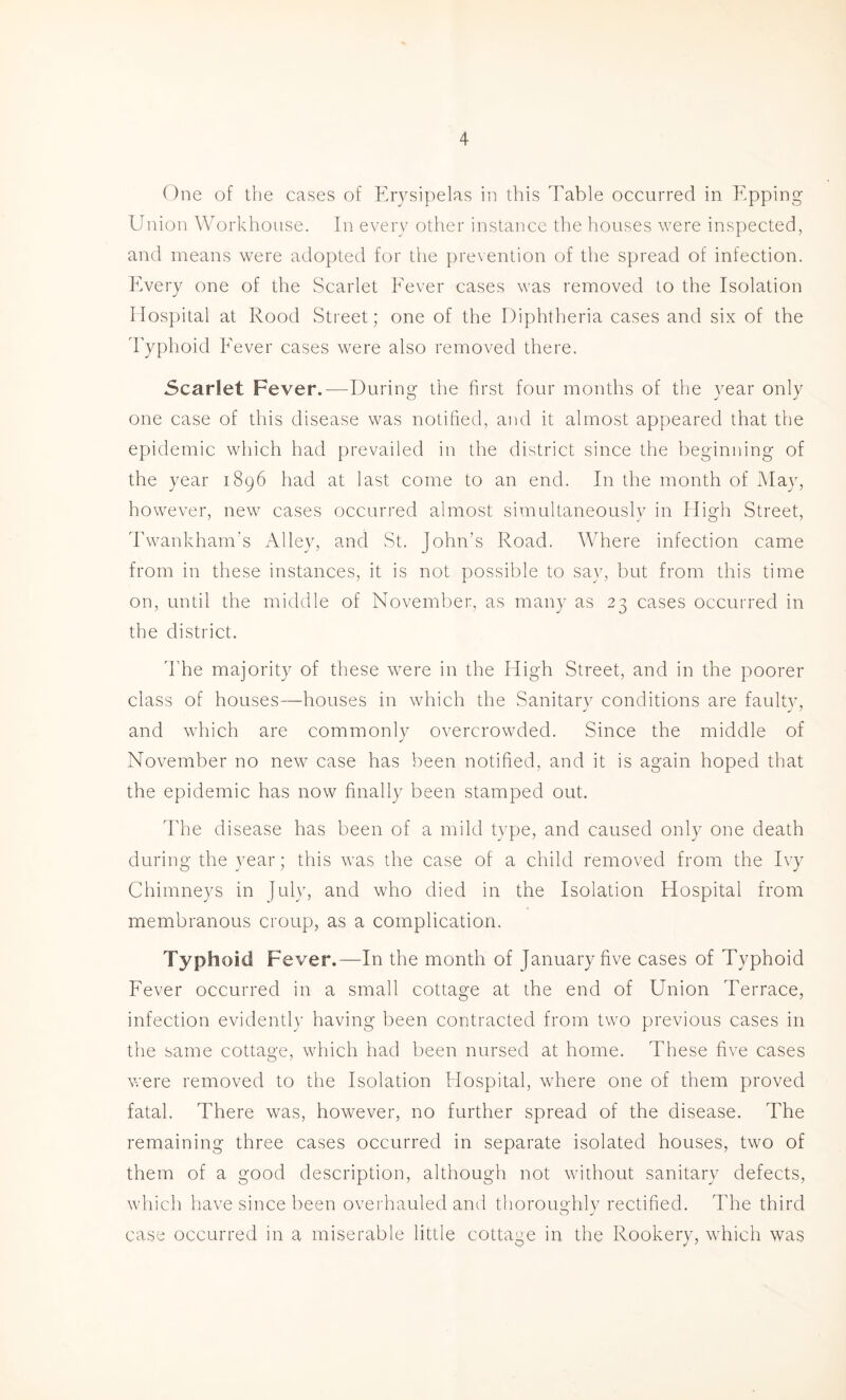 One of the cases of Erysipelas in this Table occurred in Epping Union Workhouse. In every other instance the houses were inspected, and means were adopted for the prevention of the spread of infection. Every one of the Scarlet Eever cases was removed to the Isolation Hospital at Rood Street; one of the Diphtheria cases and six of the d'yplioi'J Eever cases were also removed there. Scarlet Fever.—During the first four months of the year only one case of this disease was notified, and it almost appeared that the epidemic which had prevailed in the district since the beginning of the year 1896 had at last come to an end. In the month of May, however, new cases occurred almost simultaneously in High Street, Twankham's Alley, and St. John’s Road. Where infection came from in these instances, it is not possible to say, but from this time on, until the middle of November, as many as 23 cases occurred in the district. d'he majority of these were in the High Street, and in the poorer class of houses—houses in which the Sanitarv conditions are faulty, and which are commonly overcrowded. Since the middle of November no new case has been notified, and it is again hoped that the epidemic has now finally been stamped out. The disease has been of a mild type, and caused only one death during the year; this was the case of a child removed from the Ivy Chimneys in July, and who died in the Isolation Hospital from membranous croup, as a complication. Typhoid Fever.—In the month of January five cases of Typhoid Fever occurred in a small cottage at the end of Union Terrace, infection evidently having been contracted from two previous cases in the same cottage, which had been nursed at home. These five cases were removed to the Isolation Hospital, where one of them proved fatal. There was, however, no further spread of the disease. The remaining three cases occurred in separate isolated houses, two of them of a good description, although not without sanitary defects, which have since been ovei'hauled and thoroimhlv rectified. The third O case occurred in a miserable little cottage in the Rookery, which was