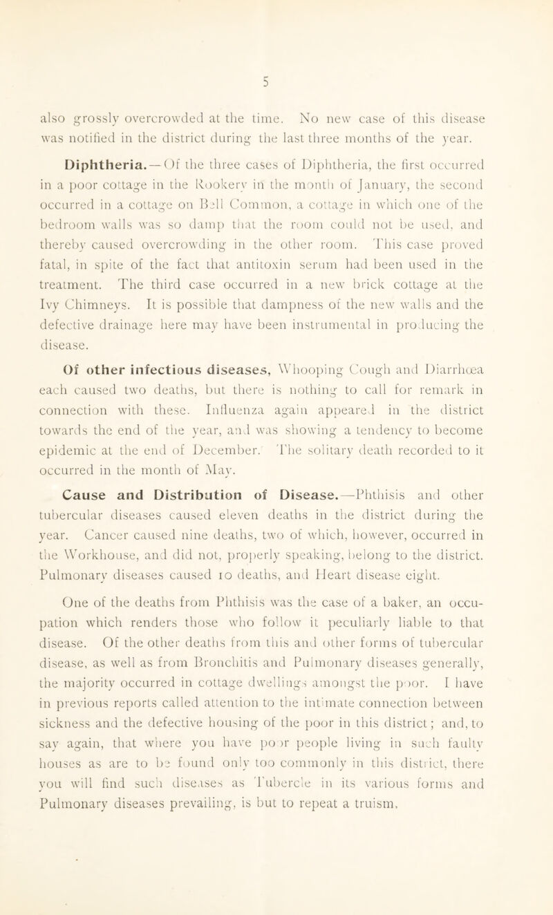 also grossly overcrowded at the time. No new case of this disease was notified in the district during the last three months of the year. Diphtheria. — ( )f the three cases of Diphtheria, the first occurred in a poor cottage in the Rookery in the month of January, the second occurred in a cottac:e on Bell Common, a cottai>‘e in which one (jf the bedroom walls was so damp that the room could not be used, and thereby caused overcrowding in the other room, ddiis case proved fatal, in spite of the fact that antitoxin serum had been used in the treatment. The third case occurred in a new brick cottage at the Ivy Chimneys. It is possible that dampness of the new walls and the defective draina^'e here mav have been instrumental in prohucim>- the disease. Of other infectious diseases, Wdiooping Cough and Diarrhoea each caused two deaths, but there is nothing to call for remark in connection with these. Inlluenza again appeared in the district towards the end of the vear, and was showing a tendencv to become epidemic at the end of December, ddie solitary death recorded to it occurred in the month of May. Cause and Distribution of Disease.—Phthisis and other tubercular diseases caused eleven deaths in the district during the year. Cancer caused nine deaths, two of which, however, occurred in the Workhouse, and did not, properly speaking, belong to the district. Pulmonary diseases caused lo deaths, and Heart disease eight. One of the deaths from Phthisis was the case of a baker, an occu- pation which renders those who follow it peculiarly liable to that disease. Of the other deaths from this and other forms of tubercular disease, as well as from Bronchitis and Pulmonary diseases generally, the majority occurred in cottage dwellings amongst the y)oor. I have in previous reports called attention to the intimate connection between sickness and the defective housing of the poor in this district; and, to say again, that where you have po )r people living in such faultv houses as are to be found onlv too commonly in this district, there you will find such diseases as 'Pubercle in its various forms and Pulmonary diseases prevailing, is but to repeat a truism.