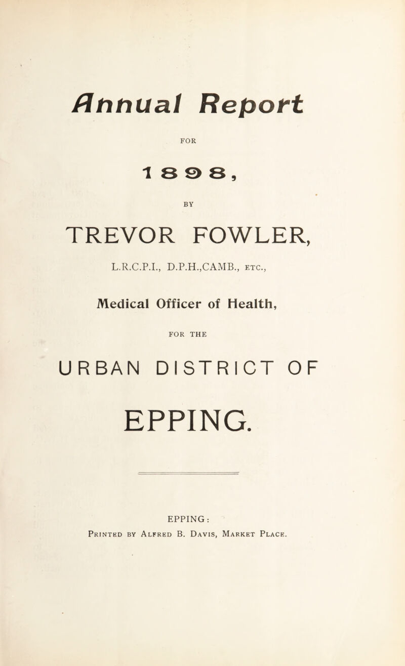 /Ititlual Report FOR 1 8 S> 8 , BY TREVOR FOWLER, L.R.C.P.L, D.P.H.,CAMB., etc., Medical Officer of Health, FOR THE URBAN DISTRICT OF EPPING. EPPING : Printed by Alfred B, Davis, Market Place.
