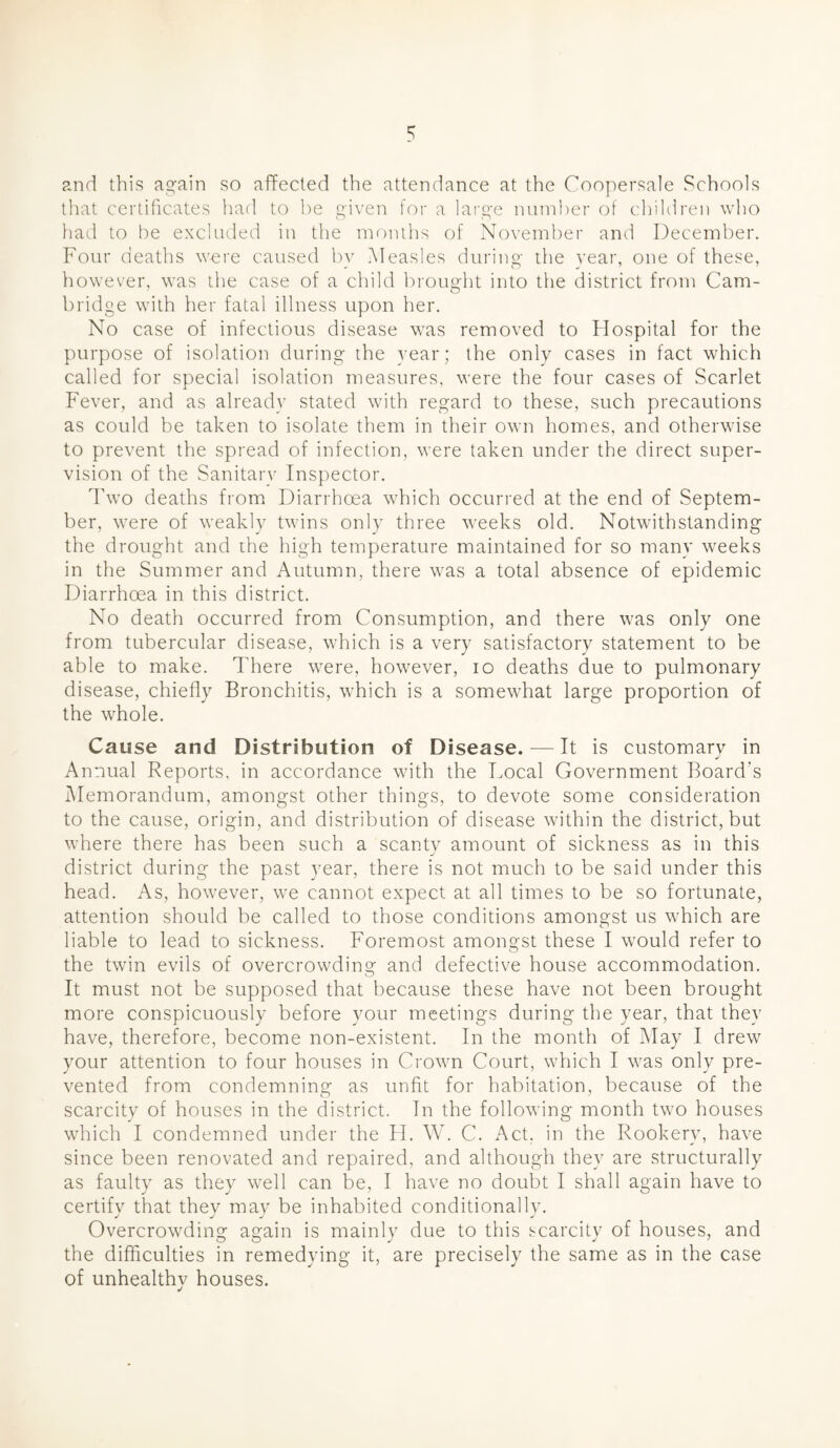 and this again so affected the attendance at the Coopersale Schools that certificates had to he given for a lai’ge number of children who had to be excluded in the months of November and December. Four deaths w-ere caused by Measles during the year, one of these, however, was the case of a child brought into the district from Cam- bridge with her fatal illness upon her. No case of infectious disease was removed to Hospital for the purpose of isolation during the year; the only cases in fact which called for special isolation measures, were the four cases of Scarlet Fever, and as already stated with regard to these, such precautions as could be taken to isolate them in their own homes, and otherwise to prevent the spread of infection, were taken under the direct super- vision of the Sanitary Inspector. Two deaths from Diarrhoea which occurred at the end of Septem- ber, were of weakly twins only three weeks old. Notwithstanding the drought and the high temperature maintained for so many weeks in the Summer and Autumn, there was a total absence of epidemic Diarrhoea in this district. No death occurred from Consumption, and there was only one from tubercular disease, which is a very satisfactory statement to be able to make. There were, however, lo deaths due to pulmonary disease, chiefly Bronchitis, which is a somewhat large proportion of the whole. Cause and Distribution of Disease. — It is customary in Annual Reports, in accordance with the Focal Government Board's Memorandum, amongst other things, to devote some consideration to the cause, origin, and distribution of disease within the district, but where there has been such a scanty amount of sickness as in this district during the past year, there is not much to be said under this head. As, however, we cannot expect at all times to be so fortunate, attention should be called to those conditions amongst us which are liable to lead to sickness. Foremost amongst these I would refer to the twin evils of overcrowding and defective house accommodation. It must not be supposed that because these have not been brought more conspicuously before your meetings during the year, that they have, therefore, become non-existent. In the month of May I drew your attention to four houses in Crown Court, which I was only pre- vented from condemning as unfit for habitation, because of the scarcity of houses in the district. In the following month two houses which I condemned under the FI. W. C. Act. in the Rookery, have since been renovated and repaired, and although they are structurally as faulty as they well can be, I have no doubt I shall again have to certifv that thev may be inhabited conditionally. Overcrowding again is mainly due to this scarcity of houses, and the difficulties in remedying it, are precisely the same as in the case of unhealthy houses.