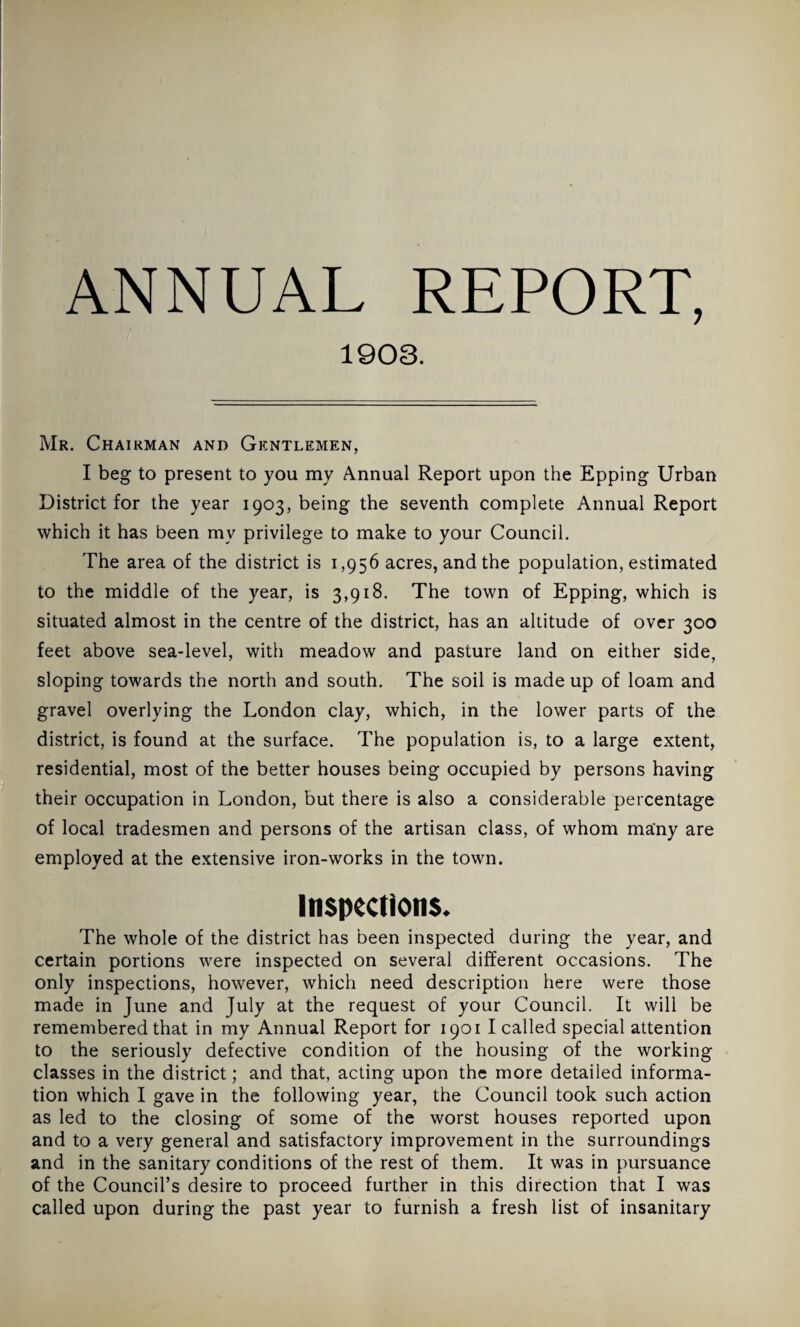 1903. Mr. Chairman and Gkntlemen, I beg to present to you my Annual Report upon the Epping Urban District for the year 1903, being the seventh complete Annual Report which it has been my privilege to make to your Council. The area of the district is 1,956 acres, and the population, estimated to the middle of the year, is 3,918. The town of Epping, which is situated almost in the centre of the district, has an altitude of over 300 feet above sea-level, with meadow and pasture land on either side, sloping towards the north and south. The soil is made up of loam and gravel overlying the London clay, which, in the lower parts of the district, is found at the surface. The population is, to a large extent, residential, most of the better houses being occupied by persons having their occupation in London, but there is also a considerable percentage of local tradesmen and persons of the artisan class, of whom many are employed at the extensive iron-works in the town. Inspections. The whole of the district has been inspected during the year, and certain portions were inspected on several different occasions. The only inspections, however, which need description here were those made in June and July at the request of your Council. It will be remembered that in my Annual Report for 1901 I called special attention to the seriously defective condition of the housing of the working classes in the district; and that, acting upon the more detailed informa¬ tion which I gave in the following year, the Council took such action as led to the closing of some of the worst houses reported upon and to a very general and satisfactory improvement in the surroundings and in the sanitary conditions of the rest of them. It was in pursuance of the Council’s desire to proceed further in this direction that I was called upon during the past year to furnish a fresh list of insanitary