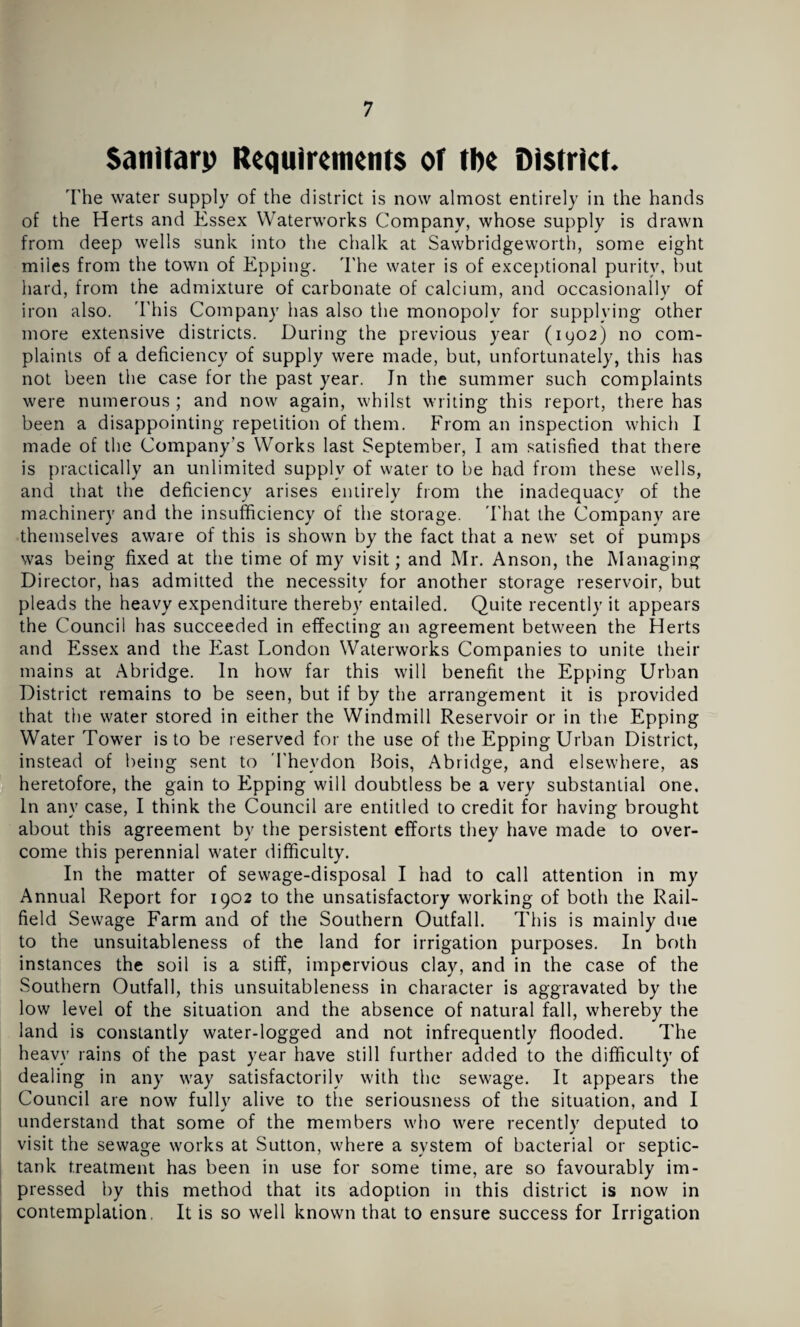 Sanitary Requirements of the District. The water supply of the district is now almost entirely in the hands of the Herts and Essex Waterworks Company, whose supply is drawn from deep wells sunk into the chalk at Sawbridgeworth, some eight miles from the town of Epping. The water is of exceptional purity, but hard, from the admixture of carbonate of calcium, and occasionally of iron also. This Company has also the monopoly for supplying other more extensive districts. During the previous year (1902) no com¬ plaints of a deficiency of supply were made, but, unfortunately, this has not been the case for the past year. Jn the summer such complaints were numerous; and now again, whilst writing this report, there has been a disappointing repetition of them. From an inspection which I made of the Company’s Works last September, I am satisfied that there is practically an unlimited supply of water to be had from these wells, and that the deficiency arises entirely from the inadequacy of the machinery and the insufficiency of the storage. That the Company are themselves aware of this is shown by the fact that a new set of pumps was being fixed at the time of my visit; and Mr. Anson, the Managing Director, has admitted the necessity for another storage reservoir, but pleads the heavy expenditure thereby entailed. Quite recently it appears the Council has succeeded in effecting an agreement between the Herts and Essex and the East London Waterworks Companies to unite their mains at Abridge. In how far this will benefit the Epping Urban District remains to be seen, but if by the arrangement it is provided that the water stored in either the Windmill Reservoir or in the Epping Water Tower is to be reserved for the use of the Epping Urban District, instead of being sent to Theydon Hois, Abridge, and elsewhere, as heretofore, the gain to Epping will doubtless be a very substantial one. In any case, I think the Council are entitled to credit for having brought about this agreement by the persistent efforts they have made to over¬ come this perennial water difficulty. In the matter of sewage-disposal I had to call attention in my Annual Report for 1902 to the unsatisfactory working of both the Rail- field Sewage Farm and of the Southern Outfall. This is mainly due to the unsuitableness of the land for irrigation purposes. In both instances the soil is a stiff, impervious clay, and in the case of the Southern Outfall, this unsuitableness in character is aggravated by the low level of the situation and the absence of natural fall, whereby the land is constantly water-logged and not infrequently flooded. The heavy rains of the past year have still further added to the difficulty of dealing in any way satisfactorily with the sewage. It appears the Council are now fully alive to the seriousness of the situation, and I understand that some of the members who were recently deputed to visit the sewage works at Sutton, where a system of bacterial or septic- tank treatment has been in use for some time, are so favourably im¬ pressed by this method that its adoption in this district is now in contemplation. It is so well known that to ensure success for Irrigation