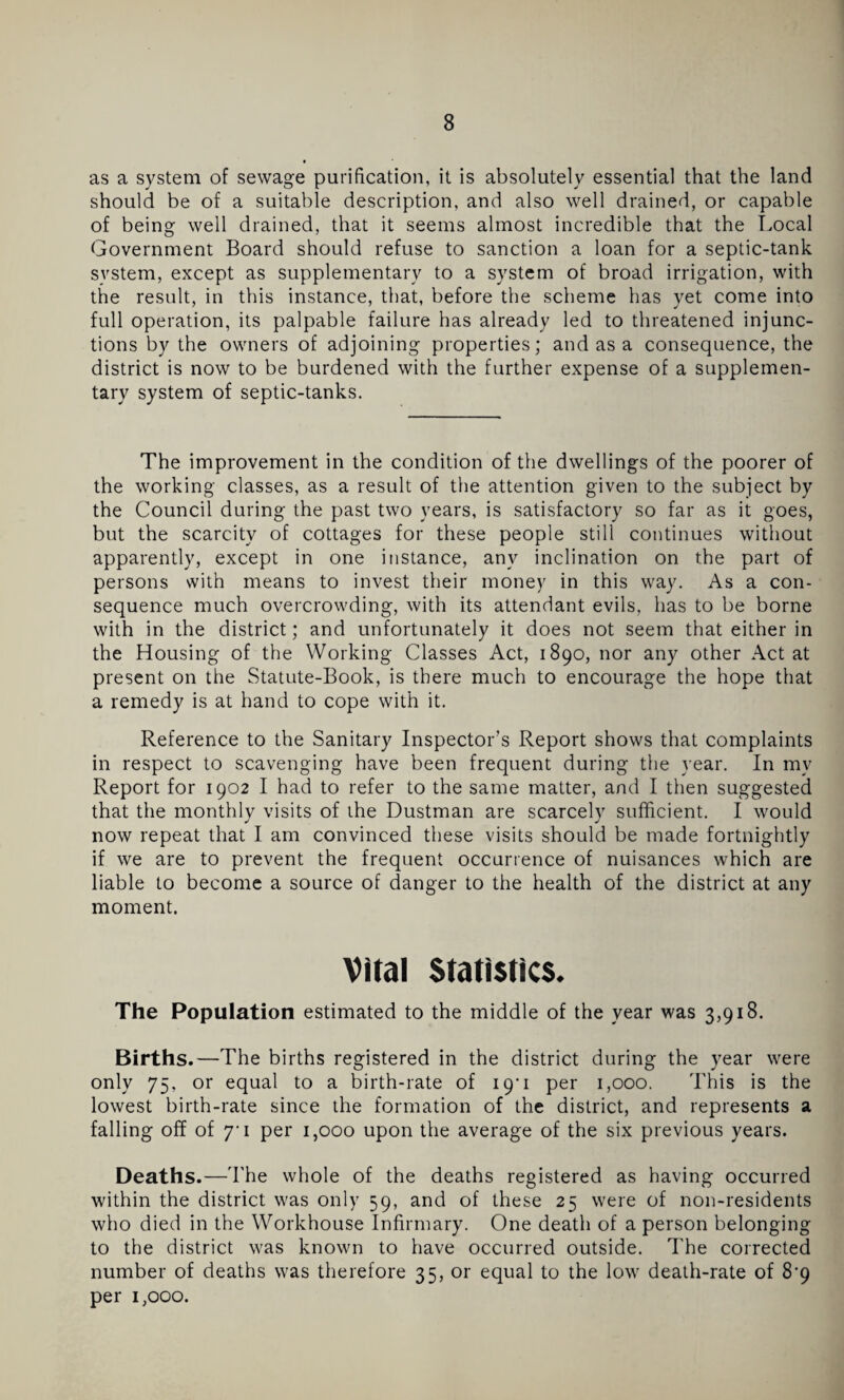 as a system of sewage purification, it is absolutely essential that the land should be of a suitable description, and also well drained, or capable of being well drained, that it seems almost incredible that the Local Government Board should refuse to sanction a loan for a septic-tank system, except as supplementary to a system of broad irrigation, with the result, in this instance, that, before the scheme has yet come into full operation, its palpable failure has already led to threatened injunc¬ tions by the owners of adjoining properties; and as a consequence, the district is now to be burdened with the further expense of a supplemen¬ tary system of septic-tanks. The improvement in the condition of the dwellings of the poorer of the working classes, as a result of the attention given to the subject by the Council during the past two years, is satisfactory so far as it goes, but the scarcity of cottages for these people still continues without apparently, except in one instance, any inclination on the part of persons with means to invest their money in this way. As a con¬ sequence much overcrowding, with its attendant evils, has to be borne with in the district; and unfortunately it does not seem that either in the Housing of the Working Classes Act, 1890, nor any other Act at present on the Statute-Book, is there much to encourage the hope that a remedy is at hand to cope with it. Reference to the Sanitary Inspector’s Report shows that complaints in respect to scavenging have been frequent during the year. In mv Report for 1902 I had to refer to the same matter, and I then suggested that the monthly visits of the Dustman are scarcely sufficient. I would now repeat that I am convinced these visits should be made fortnightly if we are to prevent the frequent occurrence of nuisances which are liable to become a source of danger to the health of the district at any moment. Vital Statistics. The Population estimated to the middle of the year was 3,918. Births.—The births registered in the district during the year were only 75, or equal to a birth-rate of 19*1 per 1,000. This is the lowest birth-rate since the formation of the district, and represents a falling off of y 1 per 1,000 upon the average of the six previous years. Deaths.—The whole of the deaths registered as having occurred within the district was only 59, and of these 25 were of non-residents who died in the Workhouse Infirmary. One death of a person belonging to the district was known to have occurred outside. The corrected number of deaths was therefore 35, or equal to the low death-rate of 8'9 per 1,000.