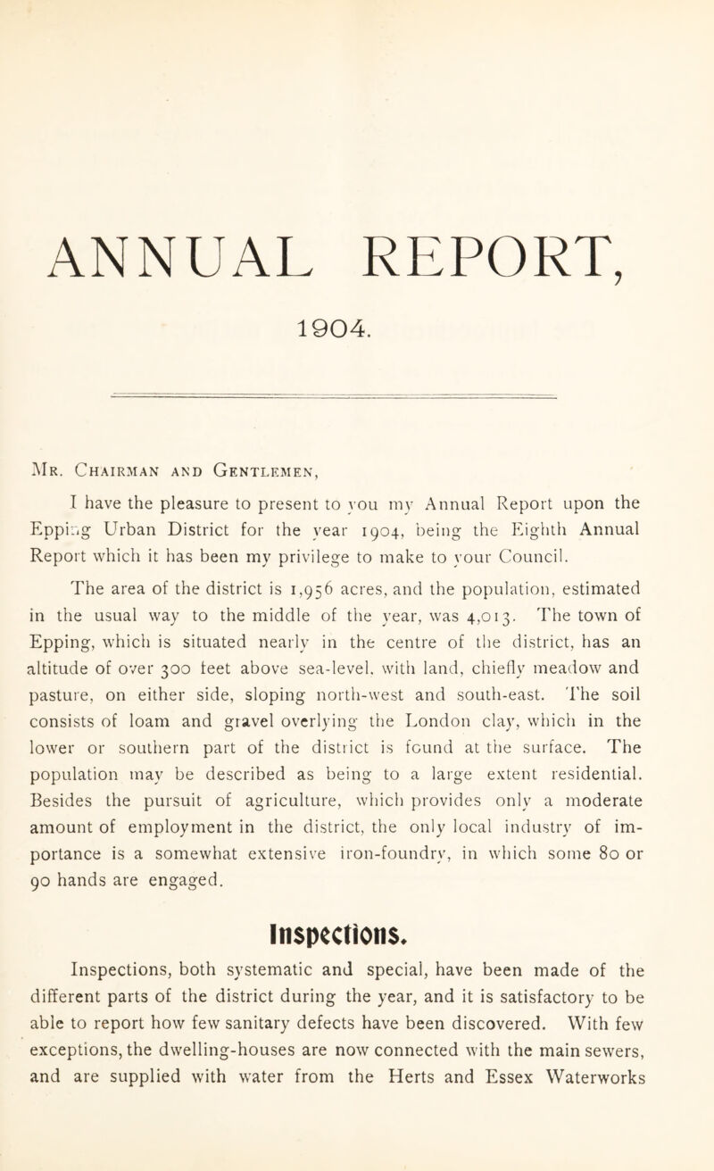 1904. I\Ir. Chairman and Gentlemen, I have the pleasure to present to you my Annual Report upon the Epping Urban District for the year 1904, being the ]oghth Annual Report which it has been my privilege to make to your Council. The area of the district is 1,956 acres, and the population, estimated in the usual way to the middle of the year, was 4,013. The town of Epping, which is situated nearly in the centre of the district, has an altitude of over 300 feet above sea-level, with land, chiefly meadow and pasture, on either side, sloping north-west and south-east. I'he soil consists of loam and gravel overlying the London clay, which in the lower or southern part of the district is found at the surface. The population may be described as being to a large extent residential. Besides the pursuit of agriculture, which provides only a moderate amount of employment in the district, the only local industiw of im- portance is a somewhat extensive iron-foundry, in which some 80 or 90 hands are engaged. Inspections. Inspections, both systematic and special, have been made of the different parts of the district during the year, and it is satisfactory to be able to report how few sanitary defects have been discovered. With few exceptions, the dwelling-houses are now connected with the main sewers, and are supplied with water from the Herts and Essex Waterworks